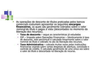 As operações de desconto de títulos praticadas pelos bancos comerciais costumam apresentar os seguintes  encargos financeiros , os quais são geralmente cobrados sobre o valor  nominal  do título e pagos à vista (descontados no momento da liberação dos recursos). Taxa de desconto  – segue as características já estudadas IOF – Imposto sobre Operações Financeiras – Identicamente à taxa de desconto, este percentual é calculado linearmente sobre o valor nominal do título e cobrado no ato da liberação dos recursos. Taxa Administrativa  – cobrada muitas vezes pelas instituições financeiras visando cobrir certas despesas de abertura, concessão e controle do crédito. É calculada geralmente de uma única vez sobre o valor do título e descontada na liberação do recurso. 