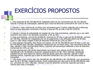 EXERCÍCIOS PROPOSTOS 1. Uma duplicata de R$ 230.000,00 foi resgatada antes do seu vencimento por R$ 191.360,00. Calcular o tempo de antecipação, sabendo que a taxa de desconto comercial foi de 4,5% ao mês.  Resp: 3 meses e 22 dias 2. Calcular o valor nominal de um título com vencimento para 3 meses, sabendo que a diferença entre os seus descontos comercial e racional, à taxa de 4% ao mês, é de R$ 3.034,29.  Resp:- R$ 236.000,00 3. Calcular o tempo de antecipação do resgate de uma nota promissória, sabendo que o seu valor nominal é seis vezes o do desconto comercial, a 5% ao mês.  Resp:- 3 meses e 10 dias. 4. Duas promissórias, uma de R$ 50.000,00, vencível em 90 dias e outra de R$ 90.000,00, vencível em 150 dias, deverão ser resgatadas por um só pagamento, a ser efetuado dentro de 60 dias. Qual é o valor desse resgate à taxa de desconto comercial de 3,5% ao mês?  Resp:- R$ 128.800,00 5. Uma empresa descontou dois títulos num banco. Um de R$ 240.000,00 para 90 dias e outro de R$ 160.000,00 para 180 dias. Desejando substituí-los por um título único, com vencimento para 60 dias, calcular o valor nominal deste último, supondo que permaneça inalterada a taxa de desconto (comercial) de 3,5% ao mês.  Resp:- R$ 366.881,72. 6 .  Uma empresa tem três títulos descontados num banco com valores de R$ 50.000,00, R$ 180.000,00 e R$ 70.000,00,a vencerem respectivamente em 90, 150 e 180 dias. Desejando substituí-los por dois outros de valores nominais iguais, para 60 e 120 dias, calcular o valor nominal comum, supondo que a taxa de desconto comercial é de 3,5% ao mês para todas as transações.  Resp:- R$ 138.854,75 7. Três títulos cujos valores são: R$ 230.000,00, R$ 180.000,00 e R$ 140.000,00, com vencimento para 30, 60 e 90 dias, respectivamente, foram substituídos por dois outros de R$ 300.000,00 cada um, vencíveis em 120 e 180 dias. Calcular a taxa de desconto comercial, supondo que seja a mesma para toda a transação.  Resp:- 2,51% ao mês. 
