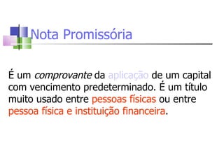 Nota Promissória É um  comprovante  da  aplicação  de um capital com vencimento predeterminado. É um título muito usado entre  pessoas físicas  ou entre  pessoa física e instituição financeira . 
