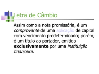 Letra de Câmbio Assim como a nota promissória, é um  comprovante  de uma  aplicação  de capital com vencimento predeterminado; porém, é um título ao portador, emitido  exclusivamente  por uma  instituição financeira . 