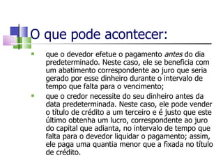 O que pode acontecer: que o devedor efetue o pagamento  antes  do dia predeterminado. Neste caso, ele se beneficia com um abatimento correspondente ao juro que seria gerado por esse dinheiro durante o intervalo de tempo que falta para o vencimento; que o credor necessite do seu dinheiro antes da data predeterminada. Neste caso, ele pode vender o título de crédito a um terceiro e é justo que este último obtenha um lucro, correspondente ao juro do capital que adianta, no intervalo de tempo que falta para o devedor liquidar o pagamento; assim, ele paga uma quantia menor que a fixada no título de crédito. 