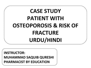 CASE STUDY
PATIENT WITH
OSTEOPOROSIS & RISK OF
FRACTURE
URDU/HINDI
INSTRUCTOR:
MUHAMMAD SAQUIB QURESHI
PHARMACIST BY EDUCATION
 