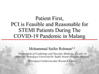 Patient First,
PCI is Feasible and Reasonable for
STEMI Patients During The
COVID-19 Pandemic in Malang
Mohammad Saifur Rohman1,2
1Department of Cardiology and Vascular Medicine, Faculty of
Medicine, Brawijaya University/dr. Saiful Anwar Hospital, Malang
2Brawijaya Cardiovascular Research Centre
 