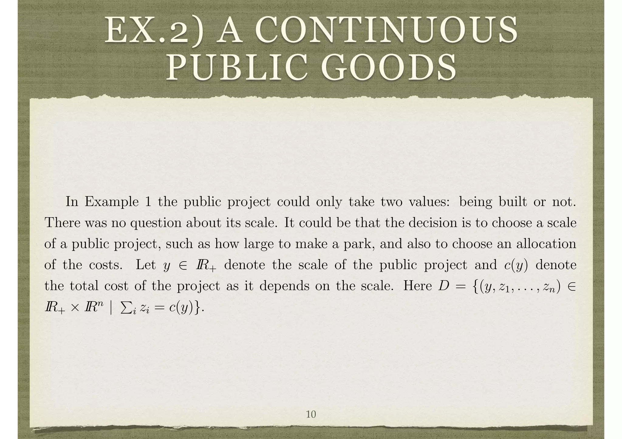 EX.2) A CONTINUOUS
PUBLIC GOODSIndividual i’s value from use of the public project is represented by ✓i. In this case,
i’s net beneﬁt is 0 from not having a project built and ✓i
c
n
from having a project
built. The utility function of i can then be represented as
vi(d, ✓i) = d✓i d
c
n
.
Example 2 A Continuous Public Good Setting.
In Example 1 the public project could only take two values: being built or not.
There was no question about its scale. It could be that the decision is to choose a scale
of a public project, such as how large to make a park, and also to choose an allocation
of the costs. Let y 2 IR+ denote the scale of the public project and c(y) denote
the total cost of the project as it depends on the scale. Here D = {(y, z1, . . . , zn) 2
IR+ ⇥ IRn
|
P
i zi = c(y)}.
Example 3 Allocating a Private Good.
An indivisible good is to be allocated to one member of society. For instance, the
rights to an exclusive license are to be allocated or an enterprise is to be privatized.
Here, D = {d 2 {0, 1}n
:
P
i di = 1}, where di = 1 denotes that individual i gets the
object. If individual i is allocated the object, then i will beneﬁt by an amount ✓ , so
10
 
