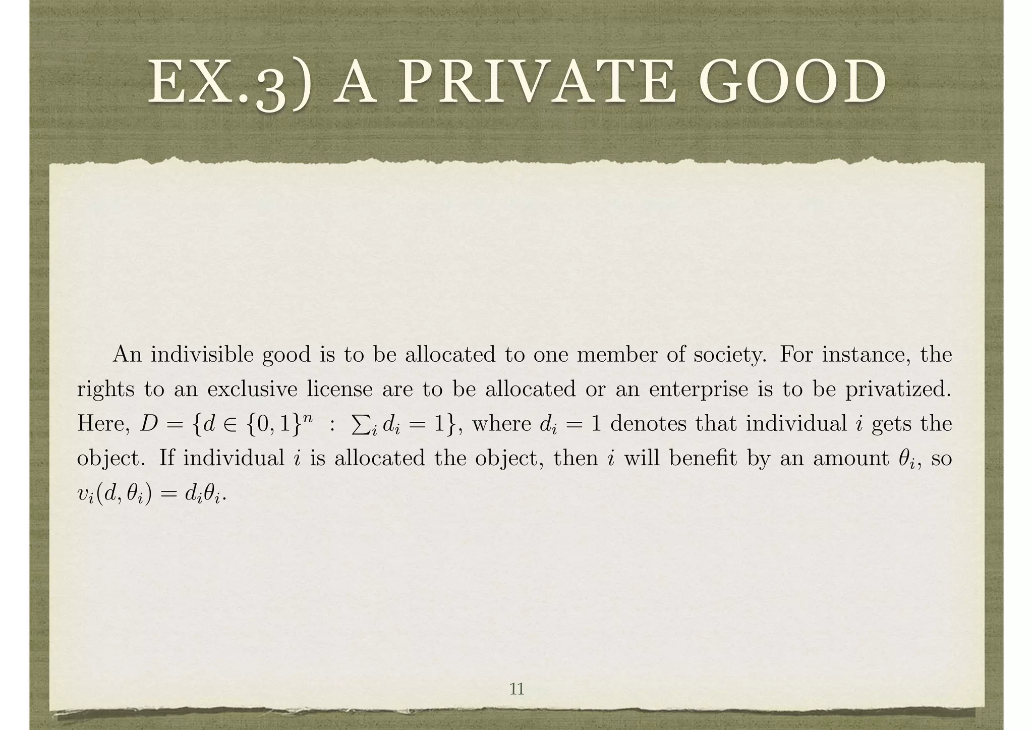 EX.3) A PRIVATE GOOD
Example 2 A Continuous Public Good Setting.
In Example 1 the public project could only take two values: being built or not.
There was no question about its scale. It could be that the decision is to choose a scale
of a public project, such as how large to make a park, and also to choose an allocation
of the costs. Let y 2 IR+ denote the scale of the public project and c(y) denote
the total cost of the project as it depends on the scale. Here D = {(y, z1, . . . , zn) 2
IR+ ⇥ IRn
|
P
i zi = c(y)}.
Example 3 Allocating a Private Good.
An indivisible good is to be allocated to one member of society. For instance, the
rights to an exclusive license are to be allocated or an enterprise is to be privatized.
Here, D = {d 2 {0, 1}n
:
P
i di = 1}, where di = 1 denotes that individual i gets the
object. If individual i is allocated the object, then i will beneﬁt by an amount ✓i, so
vi(d, ✓i) = di✓i.
Clearly, there are many other examples that can be accommodated in the mecha-
nism design analysis as the formulation of the space D has no restrictions.
Decision Rules and E cient Decisions
It is clear from the above examples that the decision a society would like to make
will depend on the ✓i’s. For instance, a public project should only be built if the total11
 