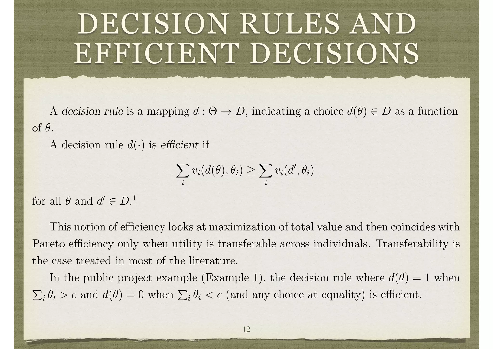 DECISION RULES AND
EFFICIENT DECISIONS
Clearly, there are many other examples that can be accommodated in the mecha-
nism design analysis as the formulation of the space D has no restrictions.
Decision Rules and E cient Decisions
It is clear from the above examples that the decision a society would like to make
will depend on the ✓i’s. For instance, a public project should only be built if the total
value it generates exceeds its cost.
A decision rule is a mapping d : ⇥ ! D, indicating a choice d(✓) 2 D as a function
of ✓.
A decision rule d(·) is e cient if
X
i
vi(d(✓), ✓i)
X
i
vi(d0
, ✓i)
for all ✓ and d0
2 D.1
1
This notion of e ciency takes an ex-post perspective. That is, it looks at comparisons given that
that ✓i’s are already realized, and so may ignore improvements that are obtainable due to risk sharing
in applications where the d’s may involve some randomization.
6
This notion of e ciency looks at maximization of total value and then coincides with
Pareto e ciency only when utility is transferable across individuals. Transferability is
the case treated in most of the literature.
In the public project example (Example 1), the decision rule where d(✓) = 1 when
P
i ✓i > c and d(✓) = 0 when
P
i ✓i < c (and any choice at equality) is e cient.
Transfer Functions
In order to provide the incentives necessary to make e cient choices, it may be12
 