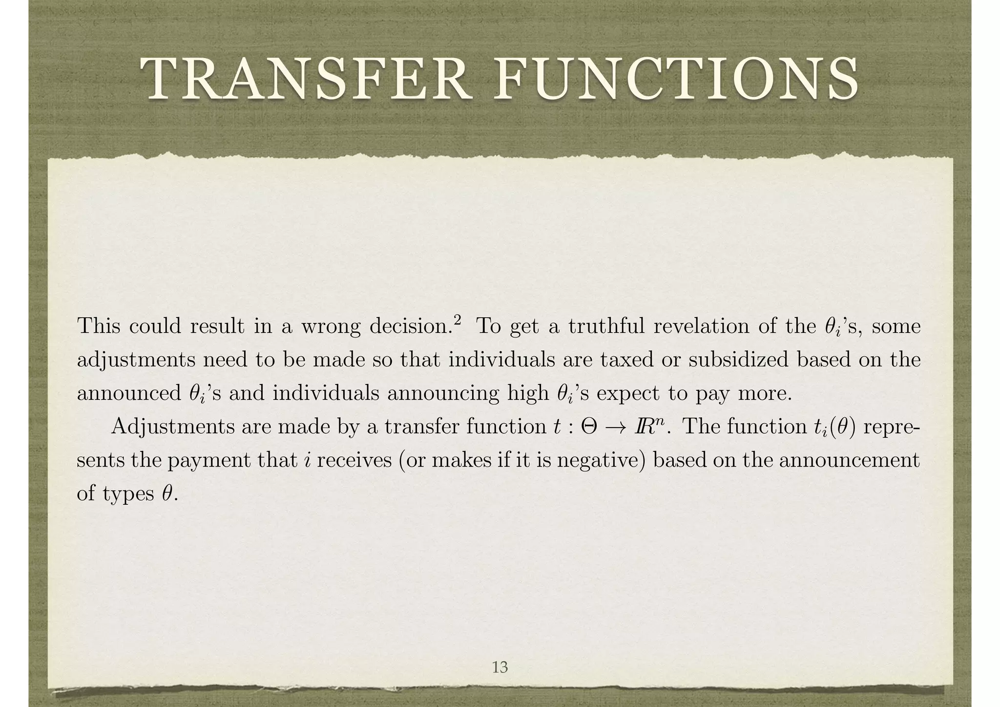TRANSFER FUNCTIONS
necessary to tax or subsidize various individuals. To see the role of such transfers,
consider the example of the public project above. Any individual i for whom ✓i < c
n
would rather not see the project built and any individual for whom ✓i > c
n
would
rather not see the project built. Imagine that the government simply decides to poll
individuals to ask for their ✓i’s and then build the project if the sum of the announced
✓i’s is greater than c. This would result in an e cient decision if the ✓i’s were announced
truthfully. However, individuals with ✓i < c
n
have an incentive to underreport their
values and say they see no value in a project, and individuals for whom ✓i > c
n
have
an incentive to overreport and say that they have a very high value from the project.
This could result in a wrong decision.2
To get a truthful revelation of the ✓i’s, some
adjustments need to be made so that individuals are taxed or subsidized based on the
announced ✓i’s and individuals announcing high ✓i’s expect to pay more.
Adjustments are made by a transfer function t : ⇥ ! IRn
. The function ti(✓) repre-
sents the payment that i receives (or makes if it is negative) based on the announcement
of types ✓.
Social Choice Functions
A pair d, t will be referred to as a social choice function, and at times denoted by
f. So, f(✓) = (d(✓), t(✓)).
The utility that i receives if b✓ is the “announced” vector of types (that operated on
by f = (d, t)) and i’s true type is ✓i is 13
 