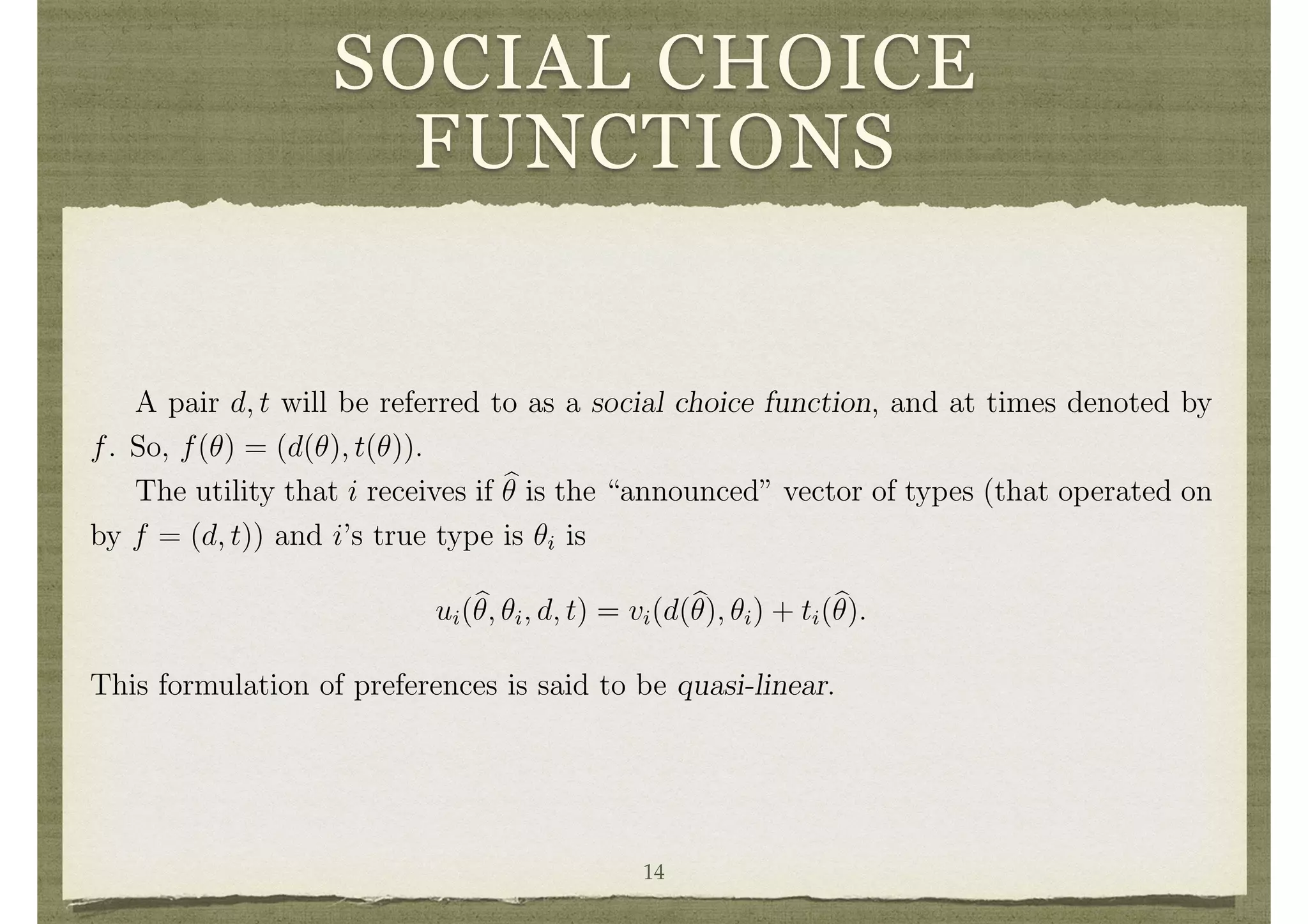 SOCIAL CHOICE
FUNCTIONS
i n
an incentive to overreport and say that they have a very high value from the project.
This could result in a wrong decision.2
To get a truthful revelation of the ✓i’s, some
adjustments need to be made so that individuals are taxed or subsidized based on the
announced ✓i’s and individuals announcing high ✓i’s expect to pay more.
Adjustments are made by a transfer function t : ⇥ ! IRn
. The function ti(✓) repre-
sents the payment that i receives (or makes if it is negative) based on the announcement
of types ✓.
Social Choice Functions
A pair d, t will be referred to as a social choice function, and at times denoted by
f. So, f(✓) = (d(✓), t(✓)).
The utility that i receives if b✓ is the “announced” vector of types (that operated on
by f = (d, t)) and i’s true type is ✓i is
ui(b✓, ✓i, d, t) = vi(d(b✓), ✓i) + ti(b✓).
This formulation of preferences is said to be quasi-linear.
Feasibility and Balance
2
Similarly, if the decision is simply made by a majority vote of the population, the number who
vote yes will simply be the number for whom ✓i > c
n . This can easily result in not building the project
when it is socially e cient, or building it when it is not socially e cient.14
 