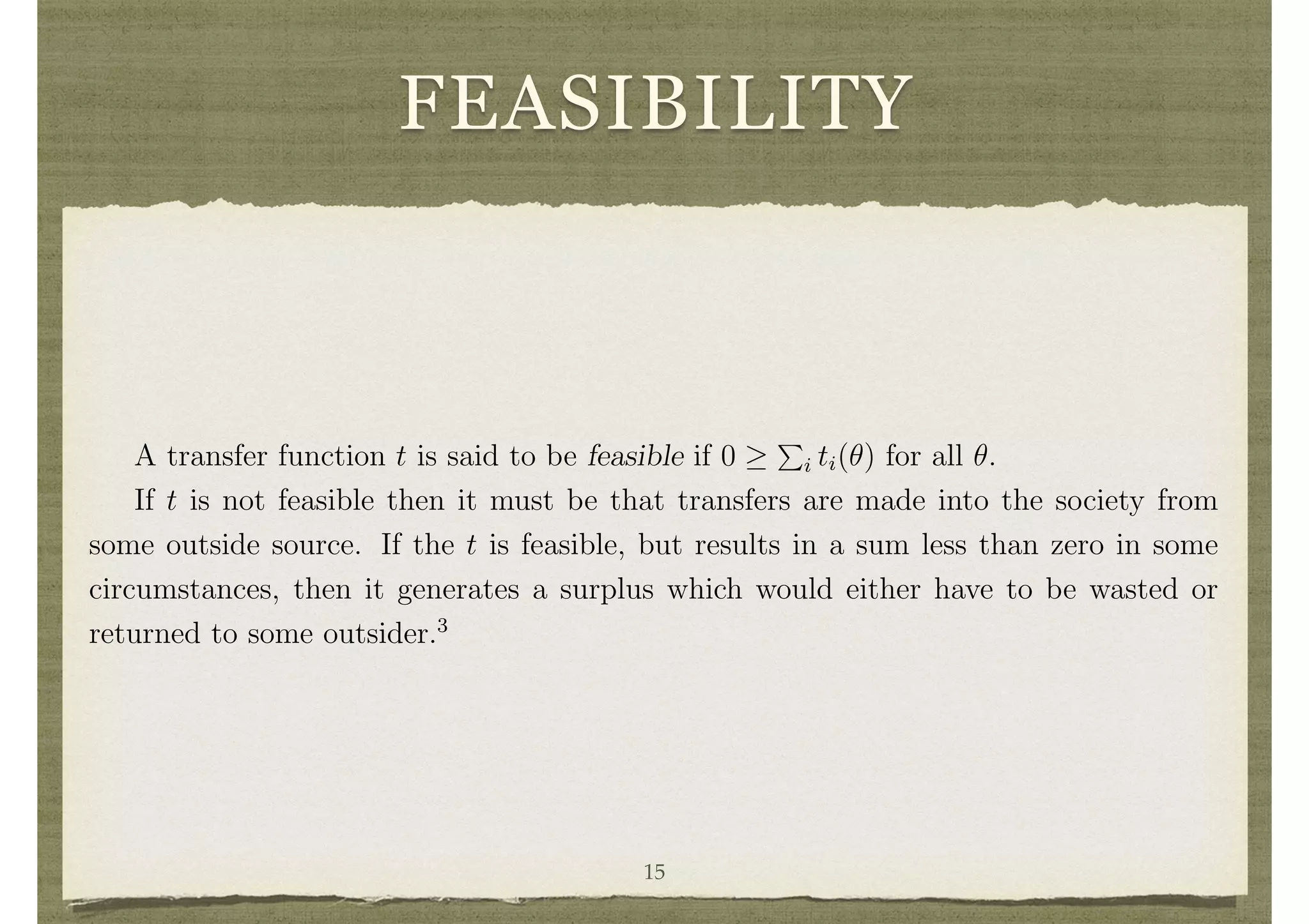 FEASIBILITY
A transfer function t is said to be feasible if 0
P
i ti(✓) for all ✓.
If t is not feasible then it must be that transfers are made into the society from
some outside source. If the t is feasible, but results in a sum less than zero in some
circumstances, then it generates a surplus which would either have to be wasted or
returned to some outsider.3
A transfer function t is balanced if
P
i ti(✓) = 0 for all ✓.
Balance is an important property if we wish the full (d, t) pair to be e cient rather
than just d. If
P
i ti < 0, then there is some net loss in utility to society relative to an
e cient decision with no transfers.
Mechanisms 15
 