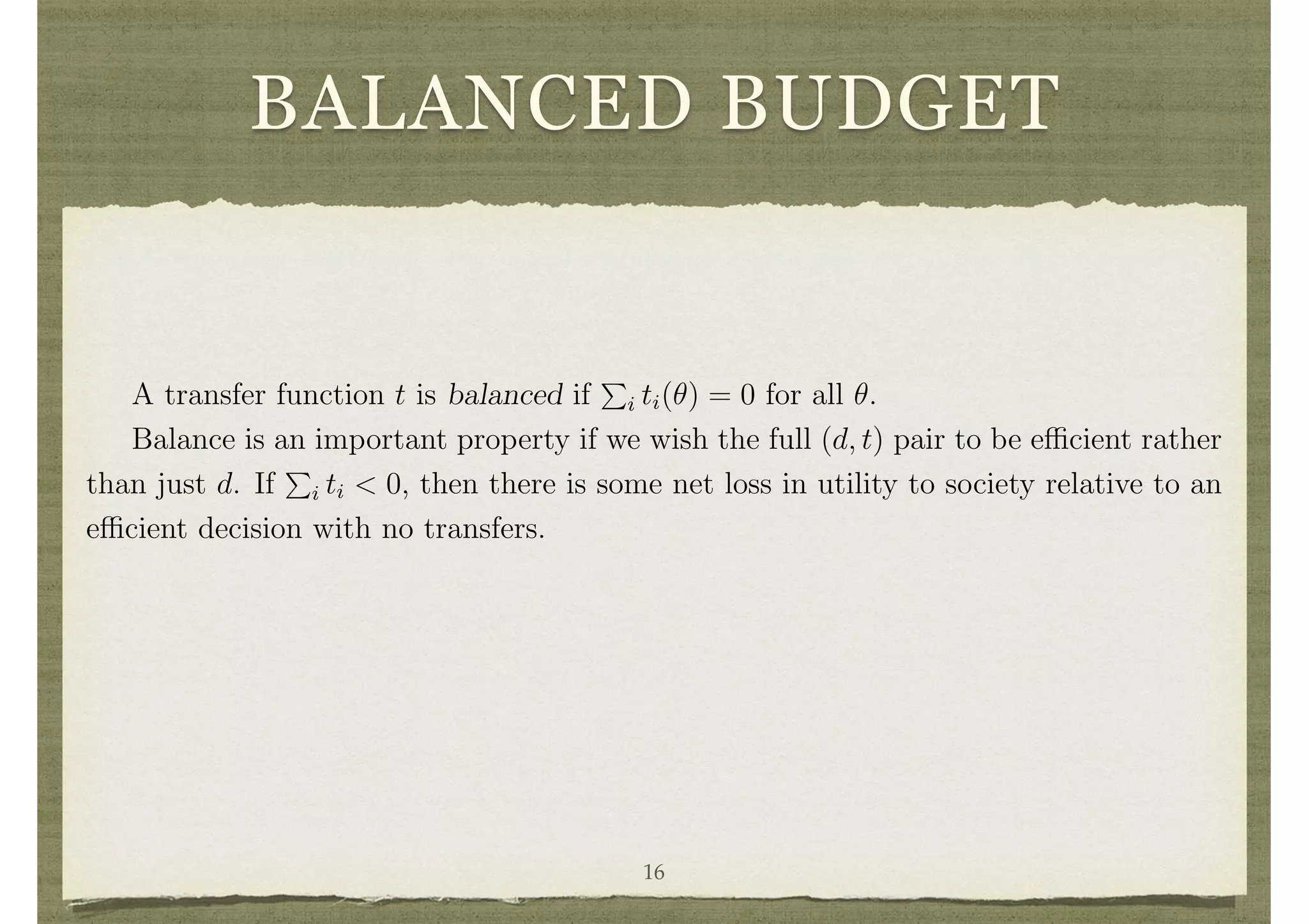 BALANCED BUDGET
A transfer function t is said to be feasible if 0
P
i ti(✓) for all ✓.
If t is not feasible then it must be that transfers are made into the society from
some outside source. If the t is feasible, but results in a sum less than zero in some
circumstances, then it generates a surplus which would either have to be wasted or
returned to some outsider.3
A transfer function t is balanced if
P
i ti(✓) = 0 for all ✓.
Balance is an important property if we wish the full (d, t) pair to be e cient rather
than just d. If
P
i ti < 0, then there is some net loss in utility to society relative to an
e cient decision with no transfers.
Mechanisms
A mechanism is a pair M, g, where M = M1 ⇥· · ·⇥Mn is a cross product of message
or strategy spaces and g : M ! D ⇥ IRn
is an outcome function. Thus, for each proﬁle
of messages m = (m1, . . . , mn), g(m) = (gd(m), gt,1(m), . . . , gt,n(m)) represents the
resulting decision and transfers.
A mechanism is often also referred to as a game form. The terminology game
form distinguishes it from a game (see game theory), as the consequence of a proﬁle of
messages is an outcome rather than a vector of utility payo↵s. Once the preferences of
16
 