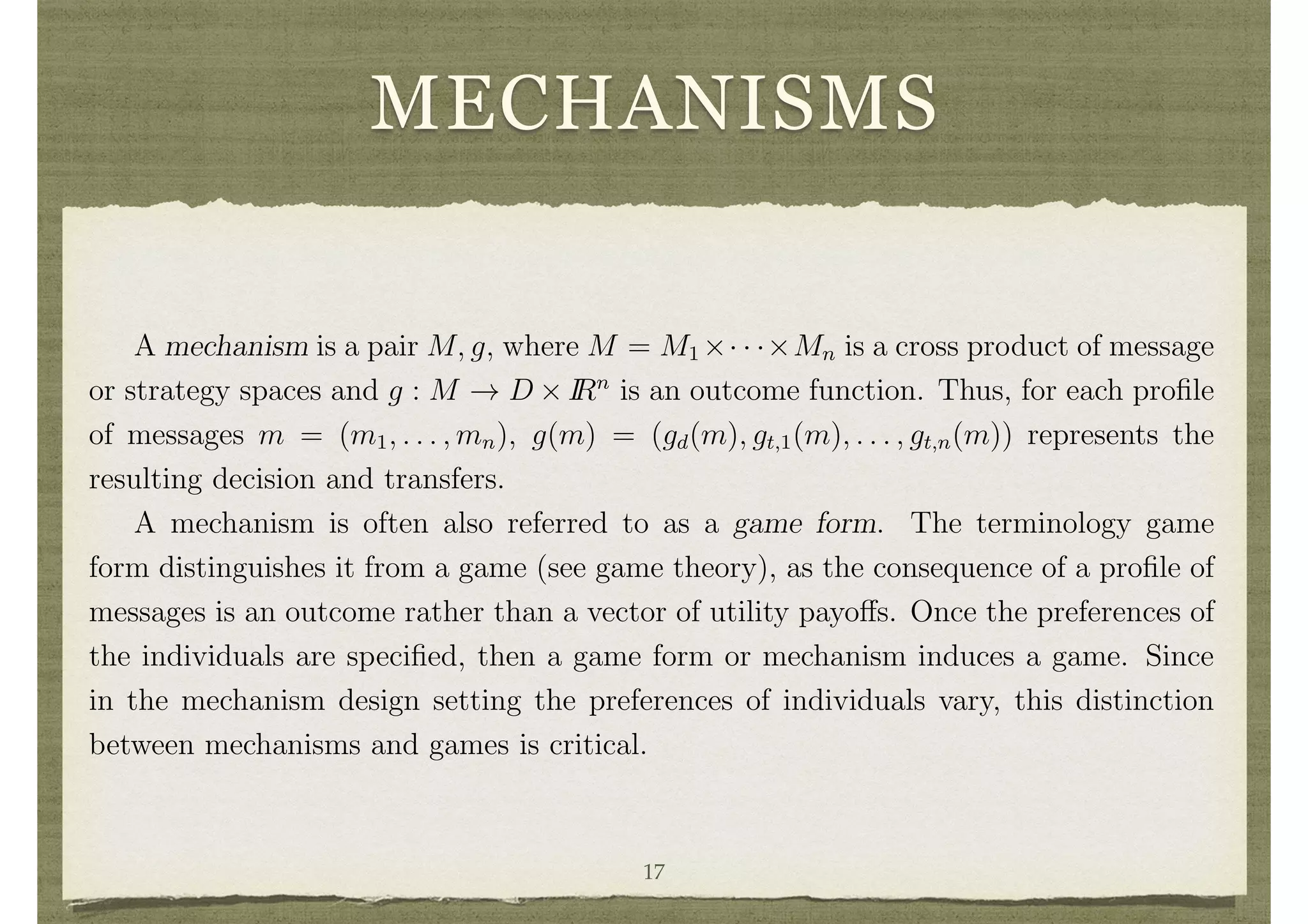 MECHANISMS
circumstances, then it generates a surplus which would either have to be wasted or
returned to some outsider.3
A transfer function t is balanced if
P
i ti(✓) = 0 for all ✓.
Balance is an important property if we wish the full (d, t) pair to be e cient rather
than just d. If
P
i ti < 0, then there is some net loss in utility to society relative to an
e cient decision with no transfers.
Mechanisms
A mechanism is a pair M, g, where M = M1 ⇥· · ·⇥Mn is a cross product of message
or strategy spaces and g : M ! D ⇥ IRn
is an outcome function. Thus, for each proﬁle
of messages m = (m1, . . . , mn), g(m) = (gd(m), gt,1(m), . . . , gt,n(m)) represents the
resulting decision and transfers.
A mechanism is often also referred to as a game form. The terminology game
form distinguishes it from a game (see game theory), as the consequence of a proﬁle of
messages is an outcome rather than a vector of utility payo↵s. Once the preferences of
the individuals are speciﬁed, then a game form or mechanism induces a game. Since
in the mechanism design setting the preferences of individuals vary, this distinction
between mechanisms and games is critical.
3 Dominant Strategy Mechanism Design17
 