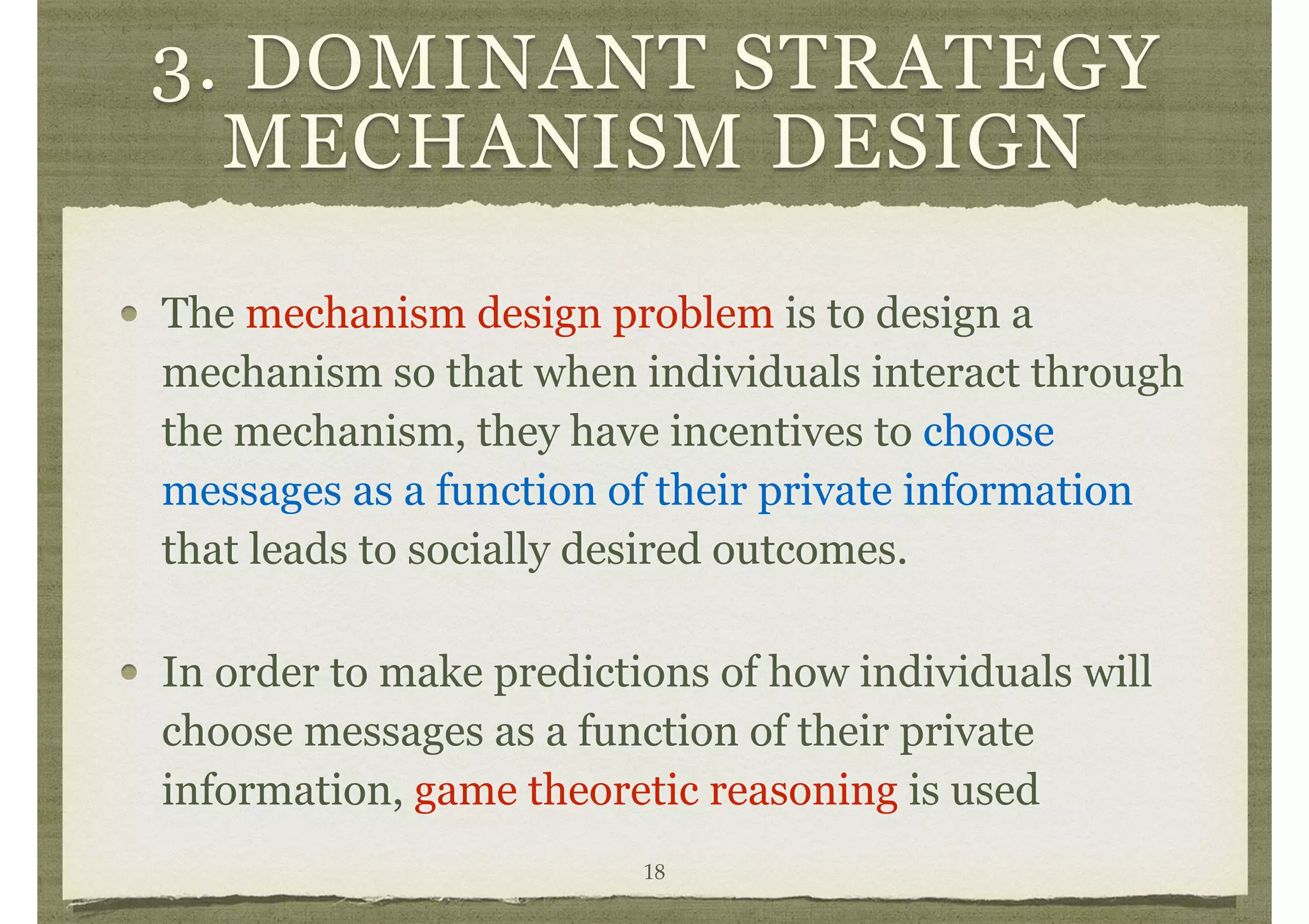 3. DOMINANT STRATEGY
MECHANISM DESIGN
The mechanism design problem is to design a
mechanism so that when individuals interact through
the mechanism, they have incentives to choose
messages as a function of their private information
that leads to socially desired outcomes.
In order to make predictions of how individuals will
choose messages as a function of their private
information, game theoretic reasoning is used
18
 