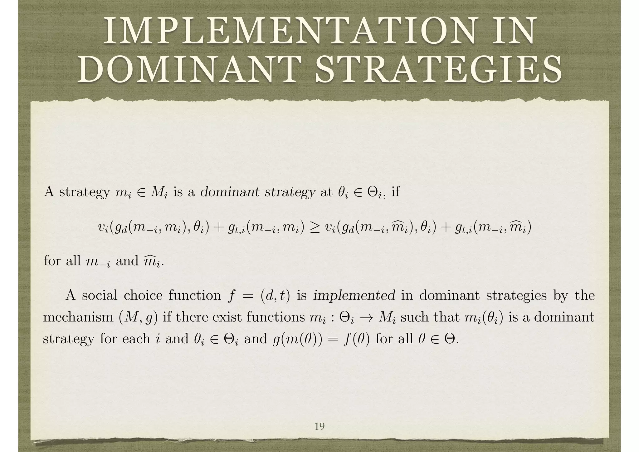 IMPLEMENTATION IN
DOMINANT STRATEGIES
3.1 Dominant Strategies
A strategy mi 2 Mi is a dominant strategy at ✓i 2 ⇥i, if
vi(gd(m i, mi), ✓i) + gt,i(m i, mi) vi(gd(m i, cmi), ✓i) + gt,i(m i, cmi)
for all m i and cmi.
A dominant strategy has the strong property that it is optimal for a player no matter
what the other players do. When dominant strategies exist, they provide compelling
predictions for strategies that players should employ. However, the strong properties
required of dominant strategies limits the set of situations where they exist.
A social choice function f = (d, t) is implemented in dominant strategies by the
mechanism (M, g) if there exist functions mi : ⇥i ! Mi such that mi(✓i) is a dominant
strategy for each i and ✓i 2 ⇥i and g(m(✓)) = f(✓) for all ✓ 2 ⇥.
3.1 Dominant Strategies
A strategy mi 2 Mi is a dominant strategy at ✓i 2 ⇥i, if
vi(gd(m i, mi), ✓i) + gt,i(m i, mi) vi(gd(m i, cmi), ✓i) + gt,i(m i, cmi)
for all m i and cmi.
A dominant strategy has the strong property that it is optimal for a player no matter
what the other players do. When dominant strategies exist, they provide compelling
predictions for strategies that players should employ. However, the strong properties
required of dominant strategies limits the set of situations where they exist.
A social choice function f = (d, t) is implemented in dominant strategies by the
mechanism (M, g) if there exist functions mi : ⇥i ! Mi such that mi(✓i) is a dominant
strategy for each i and ✓i 2 ⇥i and g(m(✓)) = f(✓) for all ✓ 2 ⇥.
3.2 Direct Mechanisms and the Revelation Principle
Note that a social choice function f = (d, t) can be viewed as a mechanism, where
Mi = ⇥i and g = f. This is referred to as a direct mechanism.
19
 