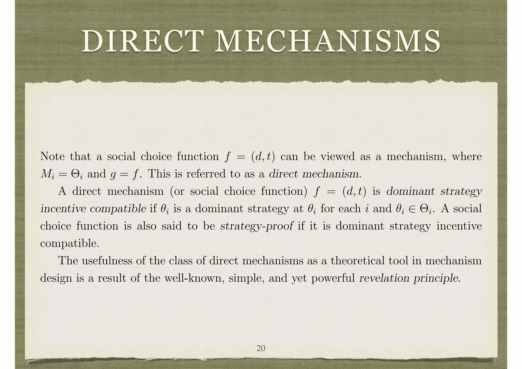 DIRECT MECHANISMS
what the other players do. When dominant strategies exist, they provide compelling
predictions for strategies that players should employ. However, the strong properties
required of dominant strategies limits the set of situations where they exist.
A social choice function f = (d, t) is implemented in dominant strategies by the
mechanism (M, g) if there exist functions mi : ⇥i ! Mi such that mi(✓i) is a dominant
strategy for each i and ✓i 2 ⇥i and g(m(✓)) = f(✓) for all ✓ 2 ⇥.
3.2 Direct Mechanisms and the Revelation Principle
Note that a social choice function f = (d, t) can be viewed as a mechanism, where
Mi = ⇥i and g = f. This is referred to as a direct mechanism.
A direct mechanism (or social choice function) f = (d, t) is dominant strategy
incentive compatible if ✓i is a dominant strategy at ✓i for each i and ✓i 2 ⇥i. A social
choice function is also said to be strategy-proof if it is dominant strategy incentive
compatible.
The usefulness of the class of direct mechanisms as a theoretical tool in mechanism
design is a result of the well-known, simple, and yet powerful revelation principle.
The Revelation Principle for Dominant Strategies: If a mechanism (M, g) im-
plements a social choice function f = (d, t) in dominant strategies, then the direct
mechanism f is dominant strategy incentive compatible.
The Revelation Principle follows directly from noting that f(✓) = g(m(✓)) for each
20
 