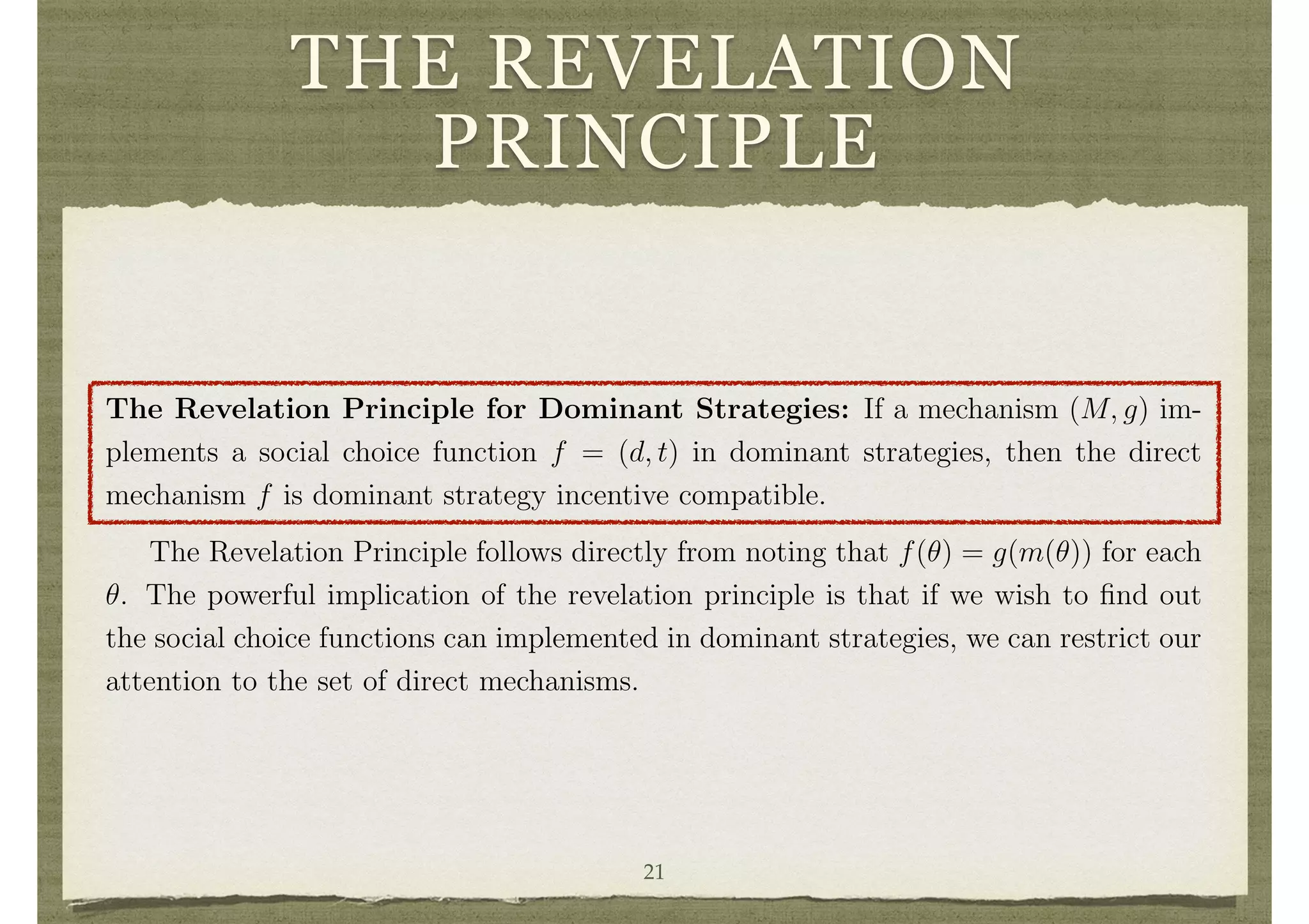 THE REVELATION
PRINCIPLE
Note that a social choice function f = (d, t) can be viewed as a mechanism, where
Mi = ⇥i and g = f. This is referred to as a direct mechanism.
A direct mechanism (or social choice function) f = (d, t) is dominant strategy
incentive compatible if ✓i is a dominant strategy at ✓i for each i and ✓i 2 ⇥i. A social
choice function is also said to be strategy-proof if it is dominant strategy incentive
compatible.
The usefulness of the class of direct mechanisms as a theoretical tool in mechanism
design is a result of the well-known, simple, and yet powerful revelation principle.
The Revelation Principle for Dominant Strategies: If a mechanism (M, g) im-
plements a social choice function f = (d, t) in dominant strategies, then the direct
mechanism f is dominant strategy incentive compatible.
The Revelation Principle follows directly from noting that f(✓) = g(m(✓)) for each
✓. The powerful implication of the revelation principle is that if we wish to ﬁnd out
the social choice functions can implemented in dominant strategies, we can restrict our
attention to the set of direct mechanisms.
3.3 The Gibbard-Satterthwaite Theorem
Given that the speciﬁcation of the space of decisions D can be quite general, it can keep
track of all the aspects of a decision that are salient to a society. Thus, the transfer21
 