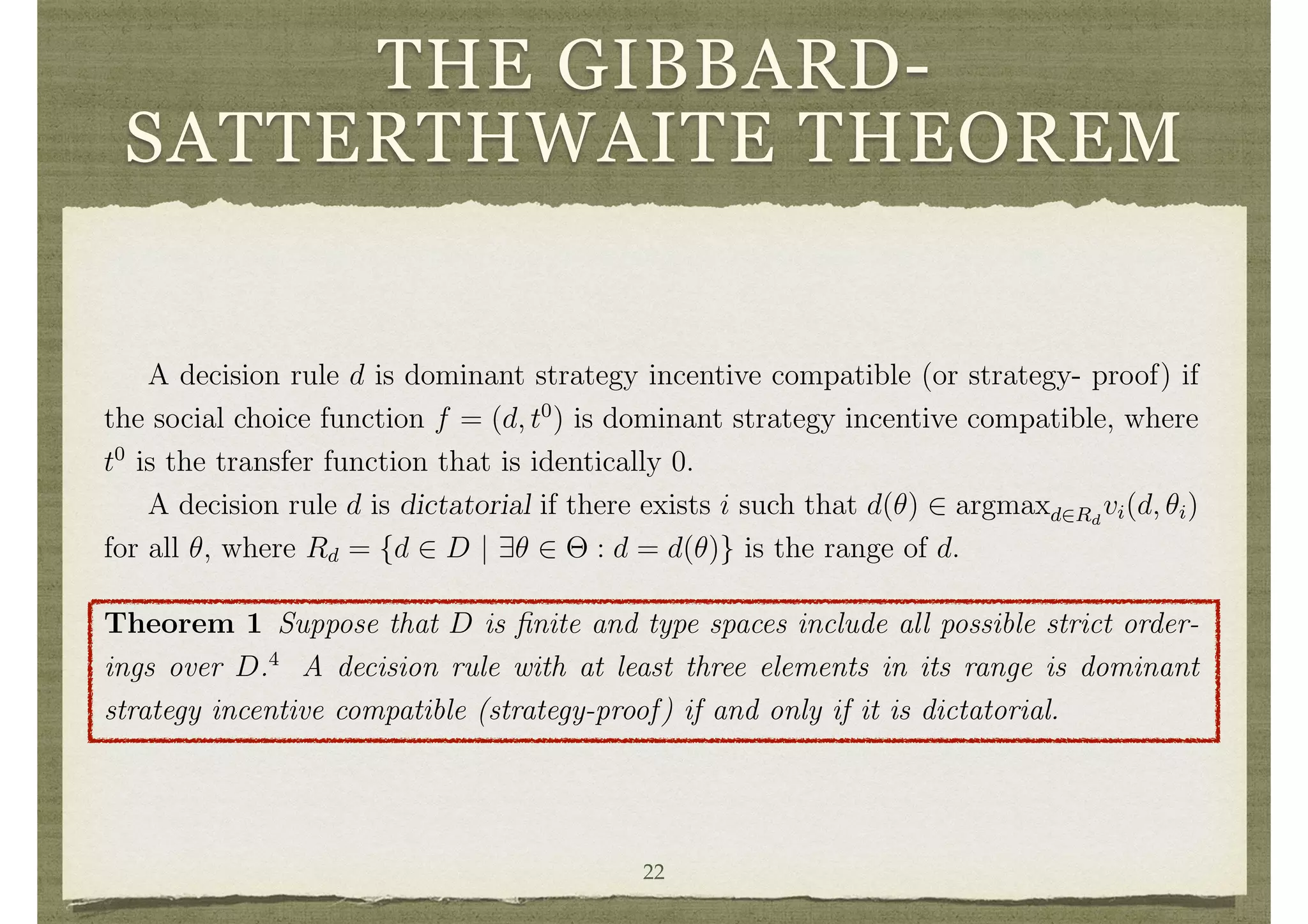 THE GIBBARD-
SATTERTHWAITE THEOREMfunctions t are an extra that may be needed to provide correct incentives, but might
best be avoided if possible. So, we start by exploring the set of decisions that can be
implemented in dominant strategies without having to resort to transfers (beyond any
that society already wished to specify inside the decisions), or in other words with t
set to 0.
A decision rule d is dominant strategy incentive compatible (or strategy- proof) if
the social choice function f = (d, t0
) is dominant strategy incentive compatible, where
t0
is the transfer function that is identically 0.
A decision rule d is dictatorial if there exists i such that d(✓) 2 argmaxd2Rd
vi(d, ✓i)
for all ✓, where Rd = {d 2 D | 9✓ 2 ⇥ : d = d(✓)} is the range of d.
Theorem 1 Suppose that D is ﬁnite and type spaces include all possible strict order-
ings over D.4
A decision rule with at least three elements in its range is dominant
strategy incentive compatible (strategy-proof) if and only if it is dictatorial.
The condition that type spaces allow for all possible strict orderings over D, is quite
natural in situations such as when the set of decisions is a set of candidates, one of
whom is to be chosen to represent or govern the society. But this condition may not22
 