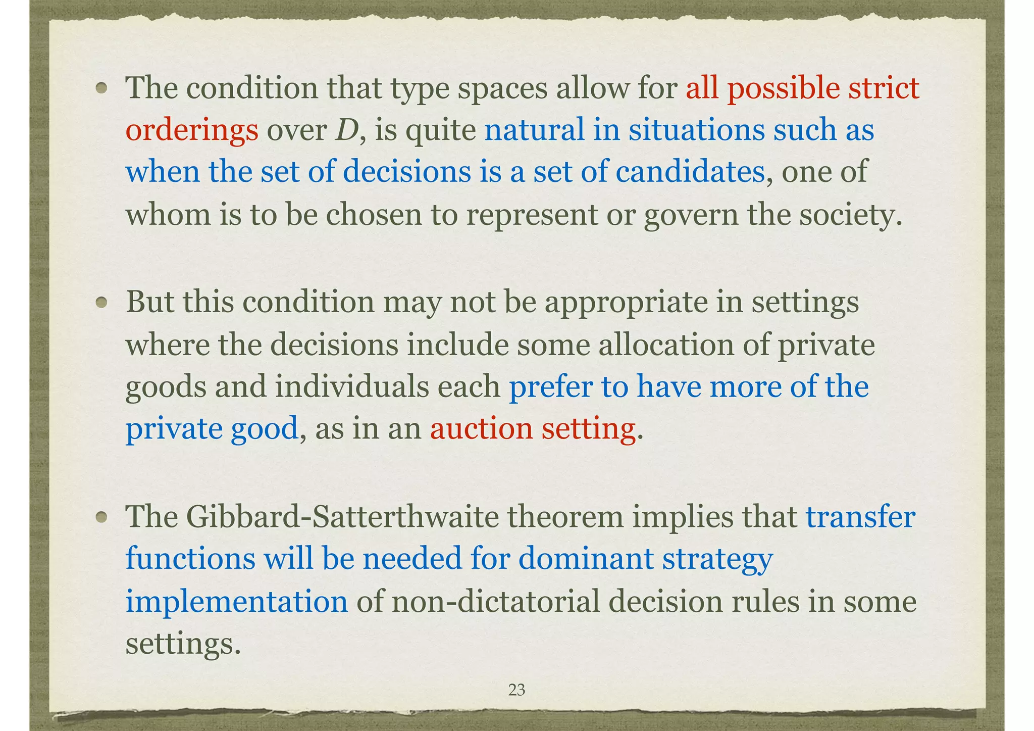 The condition that type spaces allow for all possible strict
orderings over D, is quite natural in situations such as
when the set of decisions is a set of candidates, one of
whom is to be chosen to represent or govern the society.
But this condition may not be appropriate in settings
where the decisions include some allocation of private
goods and individuals each prefer to have more of the
private good, as in an auction setting.
The Gibbard-Satterthwaite theorem implies that transfer
functions will be needed for dominant strategy
implementation of non-dictatorial decision rules in some
settings.
23
 