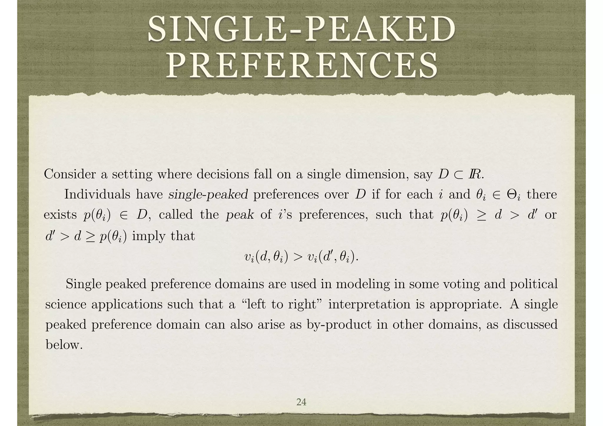 SINGLE-PEAKED
PREFERENCES
environments. It implies that transfer functions will be needed for dominant strategy
implementation of non-dictatorial decision rules in some settings. Before discussing the
role of transfer functions, let us point out some prominent settings where the preferences
do not satisfy the richness of types assumption of the Gibbard-Satterthwaite theorem
and there exist non-dictatorial strategy-proof social choice functions that do not rely
on transfer functions.
3.4 Single-Peaked Preferences and Other Restricted Domains
Consider a setting where decisions fall on a single dimension, say D ⇢ IR.
Individuals have single-peaked preferences over D if for each i and ✓i 2 ⇥i there
exists p(✓i) 2 D, called the peak of i’s preferences, such that p(✓i) d > d0
or
4
For any ordering h : D ! {1, . . . , #D} (where h is onto) of elements of D and i 2 N there exists
a type ✓i 2 ⇥i such that vi(d, ✓i) < vi(d0
, ✓i) when h(d) < h(d0
).
10
d0
> d p(✓i) imply that
vi(d, ✓i) > vi(d0
, ✓i).
Single peaked preference domains are used in modeling in some voting and political
science applications such that a “left to right” interpretation is appropriate. A single
peaked preference domain can also arise as by-product in other domains, as discussed
below.
In a single peaked preference domain there are dominant strategy incentive compat-
ible decision rules that have quite nice properties. For instance having each individual
declare their peak and then selecting the median (with a tie-break in the case of an24
 