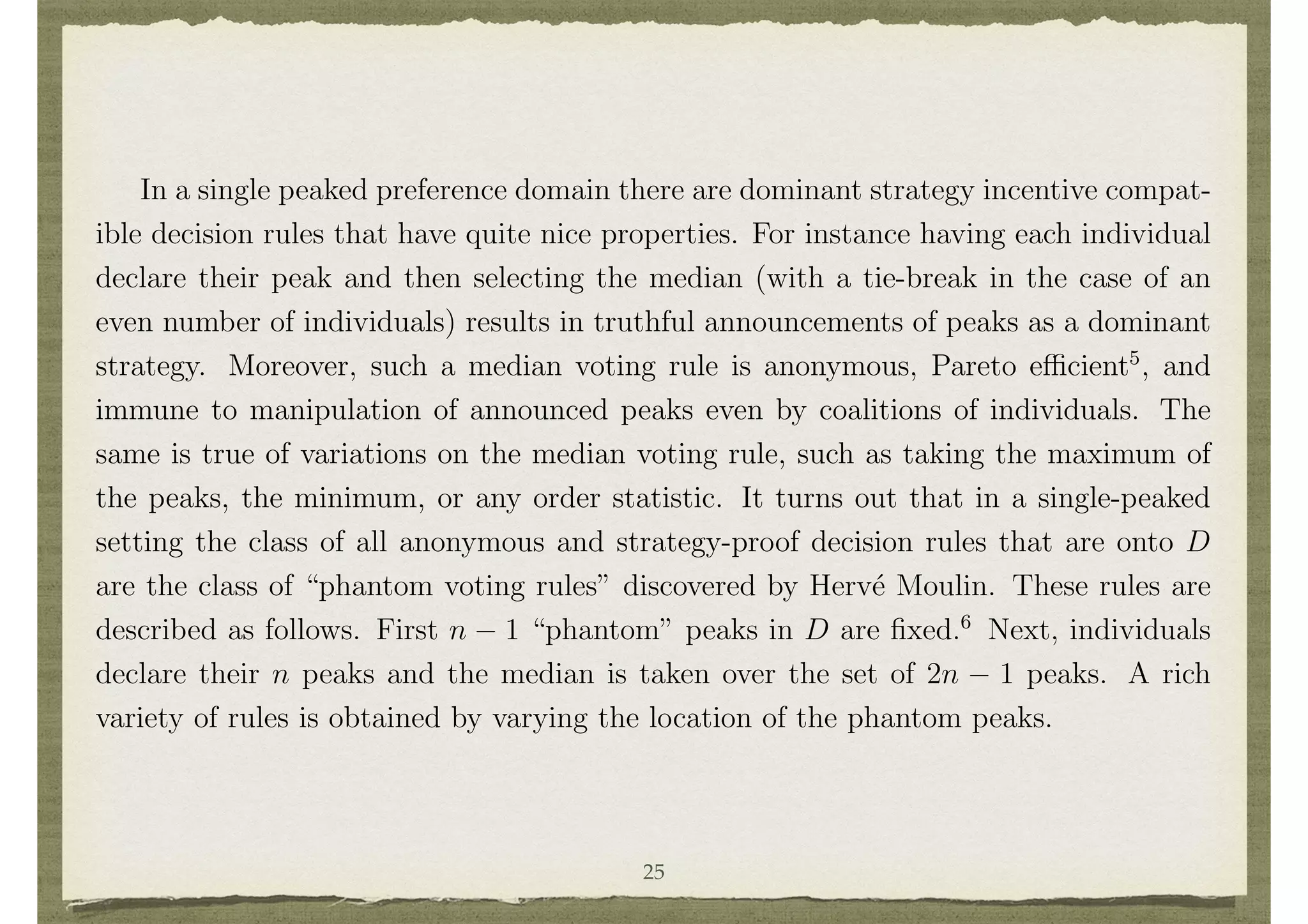 Single peaked preference domains are used in modeling in some voting and political
science applications such that a “left to right” interpretation is appropriate. A single
peaked preference domain can also arise as by-product in other domains, as discussed
below.
In a single peaked preference domain there are dominant strategy incentive compat-
ible decision rules that have quite nice properties. For instance having each individual
declare their peak and then selecting the median (with a tie-break in the case of an
even number of individuals) results in truthful announcements of peaks as a dominant
strategy. Moreover, such a median voting rule is anonymous, Pareto e cient5
, and
immune to manipulation of announced peaks even by coalitions of individuals. The
same is true of variations on the median voting rule, such as taking the maximum of
the peaks, the minimum, or any order statistic. It turns out that in a single-peaked
setting the class of all anonymous and strategy-proof decision rules that are onto D
are the class of “phantom voting rules” discovered by Herv´e Moulin. These rules are
described as follows. First n 1 “phantom” peaks in D are ﬁxed.6
Next, individuals
declare their n peaks and the median is taken over the set of 2n 1 peaks. A rich
variety of rules is obtained by varying the location of the phantom peaks.
Although single-peaked preference domains are described above in the context of
a left to right political choice, such settings can arise even in private good settings.
For instance, consider 2 individuals in a two good classical exchange economy. A price
for trade is ﬁxed at p > 0 units of good 1 for good 2, and each individual starts
25
 
