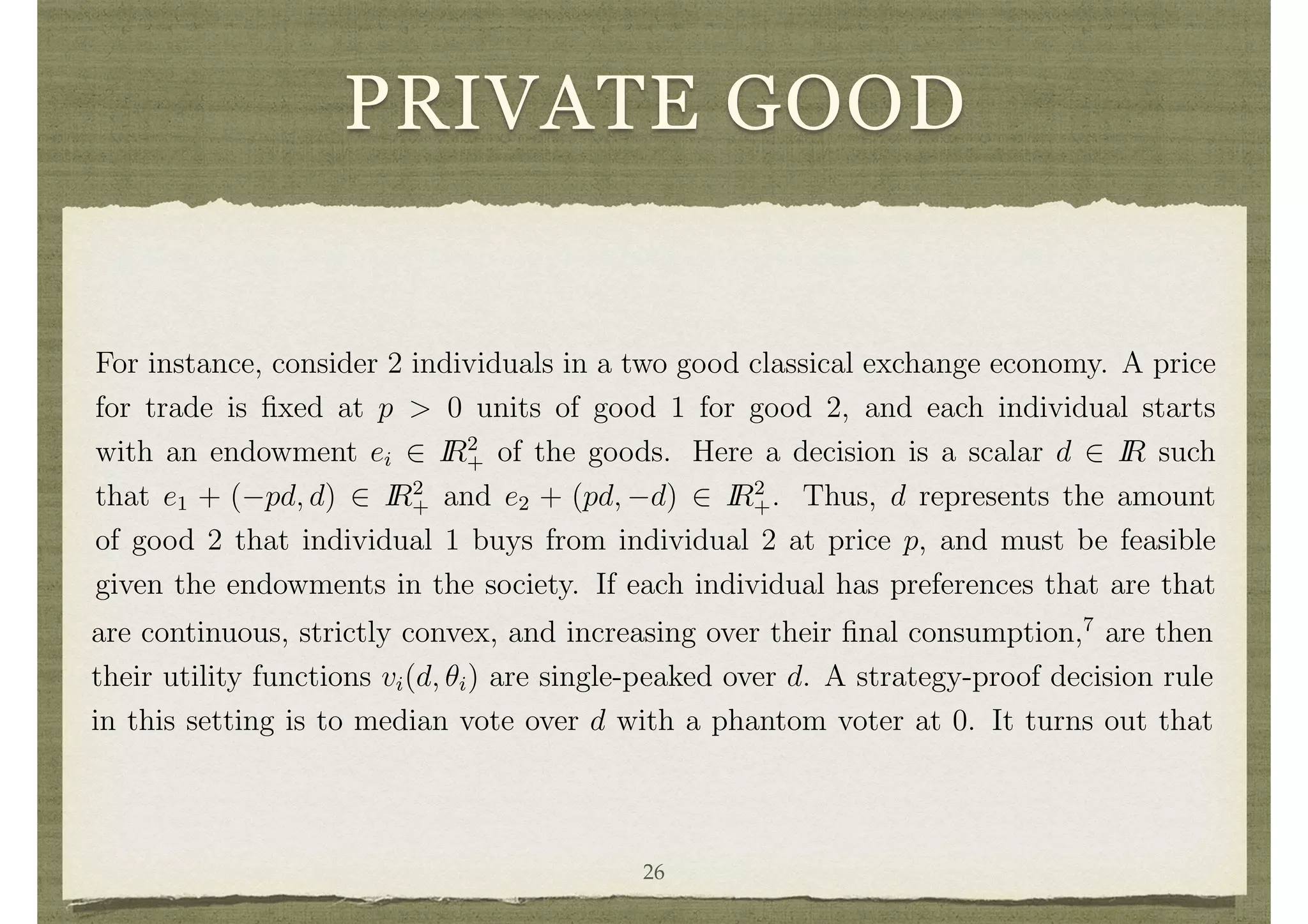 PRIVATE GOOD
the peaks, the minimum, or any order statistic. It turns out that in a single-peaked
setting the class of all anonymous and strategy-proof decision rules that are onto D
are the class of “phantom voting rules” discovered by Herv´e Moulin. These rules are
described as follows. First n 1 “phantom” peaks in D are ﬁxed.6
Next, individuals
declare their n peaks and the median is taken over the set of 2n 1 peaks. A rich
variety of rules is obtained by varying the location of the phantom peaks.
Although single-peaked preference domains are described above in the context of
a left to right political choice, such settings can arise even in private good settings.
For instance, consider 2 individuals in a two good classical exchange economy. A price
for trade is ﬁxed at p > 0 units of good 1 for good 2, and each individual starts
with an endowment ei 2 IR2
+ of the goods. Here a decision is a scalar d 2 IR such
that e1 + ( pd, d) 2 IR2
+ and e2 + (pd, d) 2 IR2
+. Thus, d represents the amount
of good 2 that individual 1 buys from individual 2 at price p, and must be feasible
given the endowments in the society. If each individual has preferences that are that
5
It results in a decision such that there is no other decision that is improving for all individuals.
Pareto e ciency is a weaker condition than the e ciency deﬁned previously. Median voting will
not generally result in a decision that maximizes the sum of utilities. If one wants to implement
e cient decisions in this stronger sense, then transfers are needed even in the context of single-peaked
preference domains.
6
If D is not compact, then add points 1 and 1 as possible points for the phantoms. Then, for
example, to get the minimum peak rule, set the phantoms at the lowest point and then the median
of the phantom peaks and the n peaks of the individuals will always be the lowest peak announced
are continuous, strictly convex, and increasing over their ﬁnal consumption,7
are then
their utility functions vi(d, ✓i) are single-peaked over d. A strategy-proof decision rule
in this setting is to median vote over d with a phantom voter at 0. It turns out that
the class of all strategy-proof decision rules in exchange economies (with any number
of agents and goods) satisfying an anonymity, individual rationality, and additional
technical condition, are of a similar form, as shown by Salvador Barbera and Matthew
Jackson. In particular, goods must be traded in ﬁxed proportions, where individuals
26
 