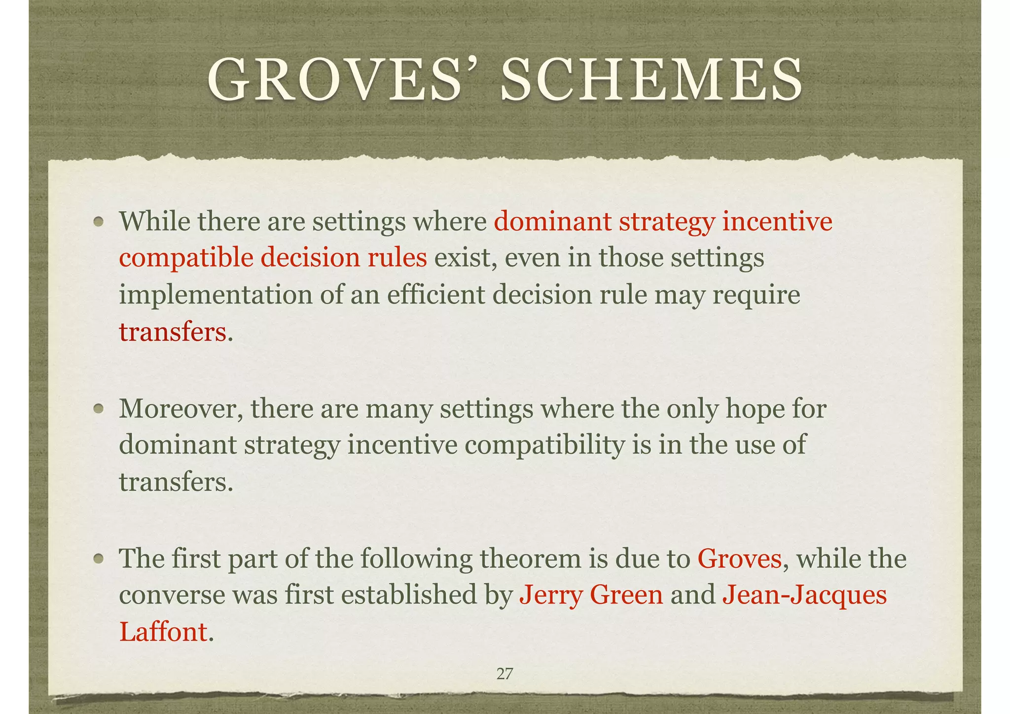 GROVES’ SCHEMES
While there are settings where dominant strategy incentive
compatible decision rules exist, even in those settings
implementation of an efficient decision rule may require
transfers.
Moreover, there are many settings where the only hope for
dominant strategy incentive compatibility is in the use of
transfers.
The first part of the following theorem is due to Groves, while the
converse was first established by Jerry Green and Jean-Jacques
Laffont.
27
 