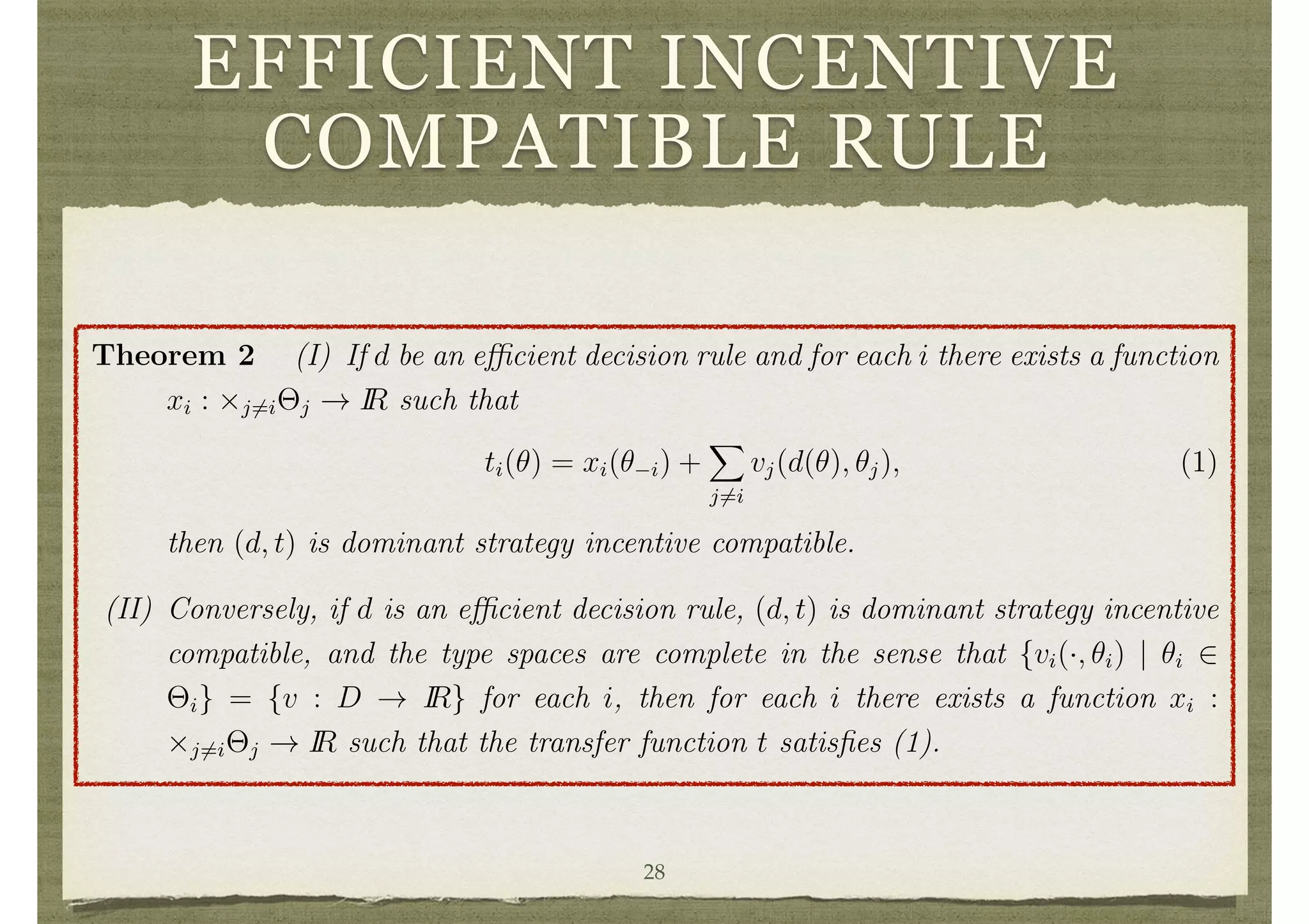 EFFICIENT INCENTIVE
COMPATIBLE RULE
to another approach below). It starts with some e cient decision rule d and then asks
what form of transfers are necessary so that d, t is dominant strategy incentive com-
patible. The resulting social choice functions are referred to as Groves’ schemes after
Theodore Groves, who ﬁrst pointed out this full class of dominant strategy incentive
compatible social choice functions with e cient decisions. The ﬁrst part of the follow-
ing theorem is due to Groves, while the converse was ﬁrst established by Jerry Green
and Jean-Jacques La↵ont.
Theorem 2 (I) If d be an e cient decision rule and for each i there exists a function
xi : ⇥j6=i⇥j ! IR such that
ti(✓) = xi(✓ i) +
X
j6=i
vj(d(✓), ✓j), (1)
then (d, t) is dominant strategy incentive compatible.
(II) Conversely, if d is an e cient decision rule, (d, t) is dominant strategy incentive
compatible, and the type spaces are complete in the sense that {vi(·, ✓i) | ✓i 2
⇥i} = {v : D ! IR} for each i, then for each i there exists a function xi :
⇥j6=i⇥j ! IR such that the transfer function t satisﬁes (1).
7
Preferences are continuous if upper and lower contour sets are closed, strictly convex if upper
contour sets are convex, and increasing if c c0
and c 6= c0
(where c 2 IR2
+ is the vector of goods
consumed by i) implies that c is preferred to c0
. 28
 