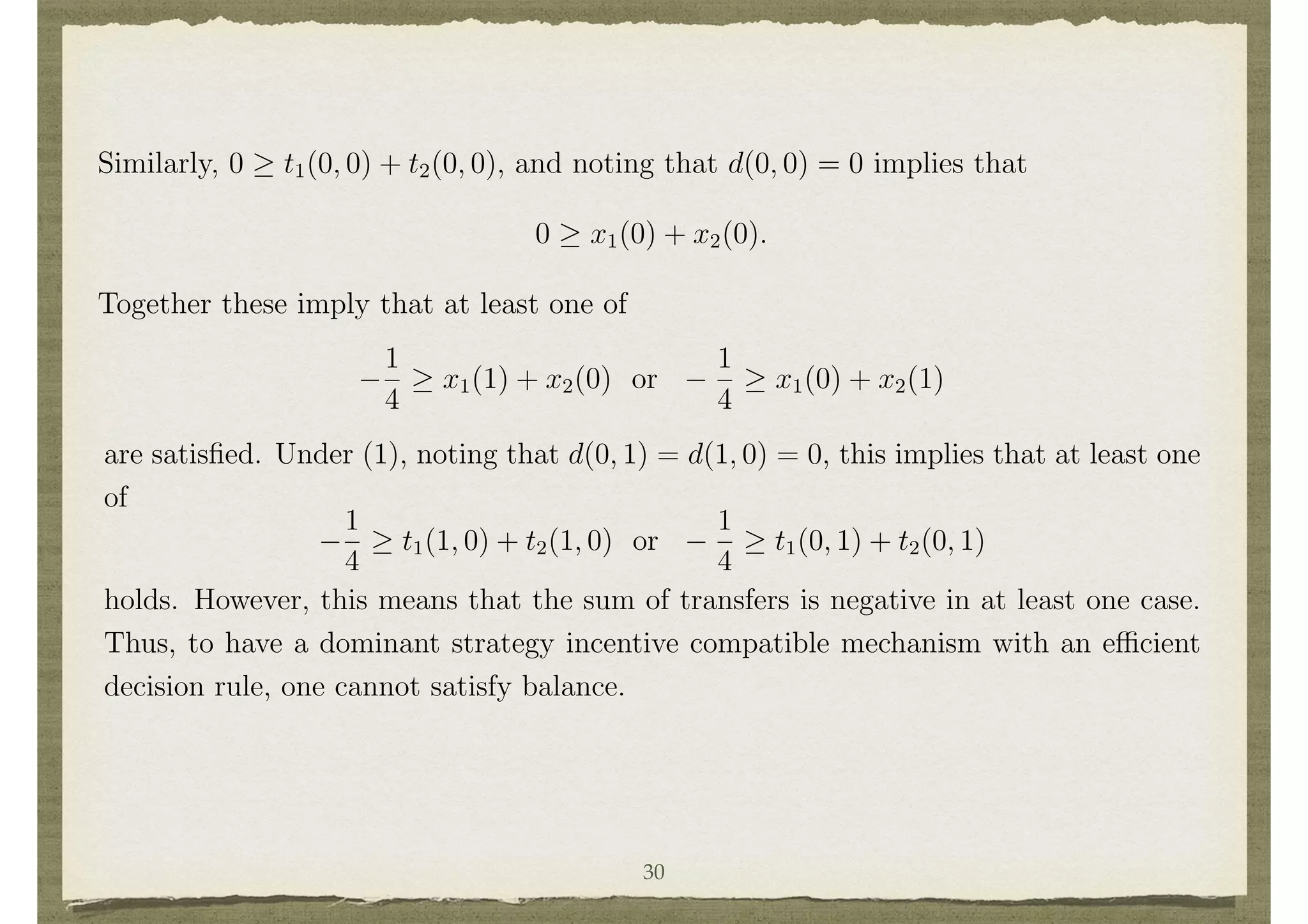 feasibility when ✓1 = ✓2 = 1 implies that 0 t1(1, 1)+t2(1, 1), Noting that d(1, 1) = 1,
equation (1) implies that
1
2
x1(1) + x2(1).
Similarly, 0 t1(0, 0) + t2(0, 0), and noting that d(0, 0) = 0 implies that
0 x1(0) + x2(0).
Together these imply that at least one of
1
4
x1(1) + x2(0) or
1
4
x1(0) + x2(1)
8
This also corresponds to the ascending oral or English auction, which is one of the most common
auction forms used. It is a dominant strategy to remain in the bidding until the bid hits one’s
valuations and then to drop out. The highest valuation individual will get the object at the second
highest bidder’s valuation.
15
are satisﬁed. Under (1), noting that d(0, 1) = d(1, 0) = 0, this implies that at least one
of
1
4
t1(1, 0) + t2(1, 0) or
1
4
t1(0, 1) + t2(0, 1)
holds. However, this means that the sum of transfers is negative in at least one case.
Thus, to have a dominant strategy incentive compatible mechanism with an e cient
decision rule, one cannot satisfy balance.
At this point it is important to emphasize a distinction between e cient decisions
and e cient social choice functions. If transfers are not balanced, then the social
choice function cannot be e cient among those that are feasible. This means that
overall e ciency (taking transfers into account) is incompatible with dominant strategy
incentive compatibility in some settings.
30
 