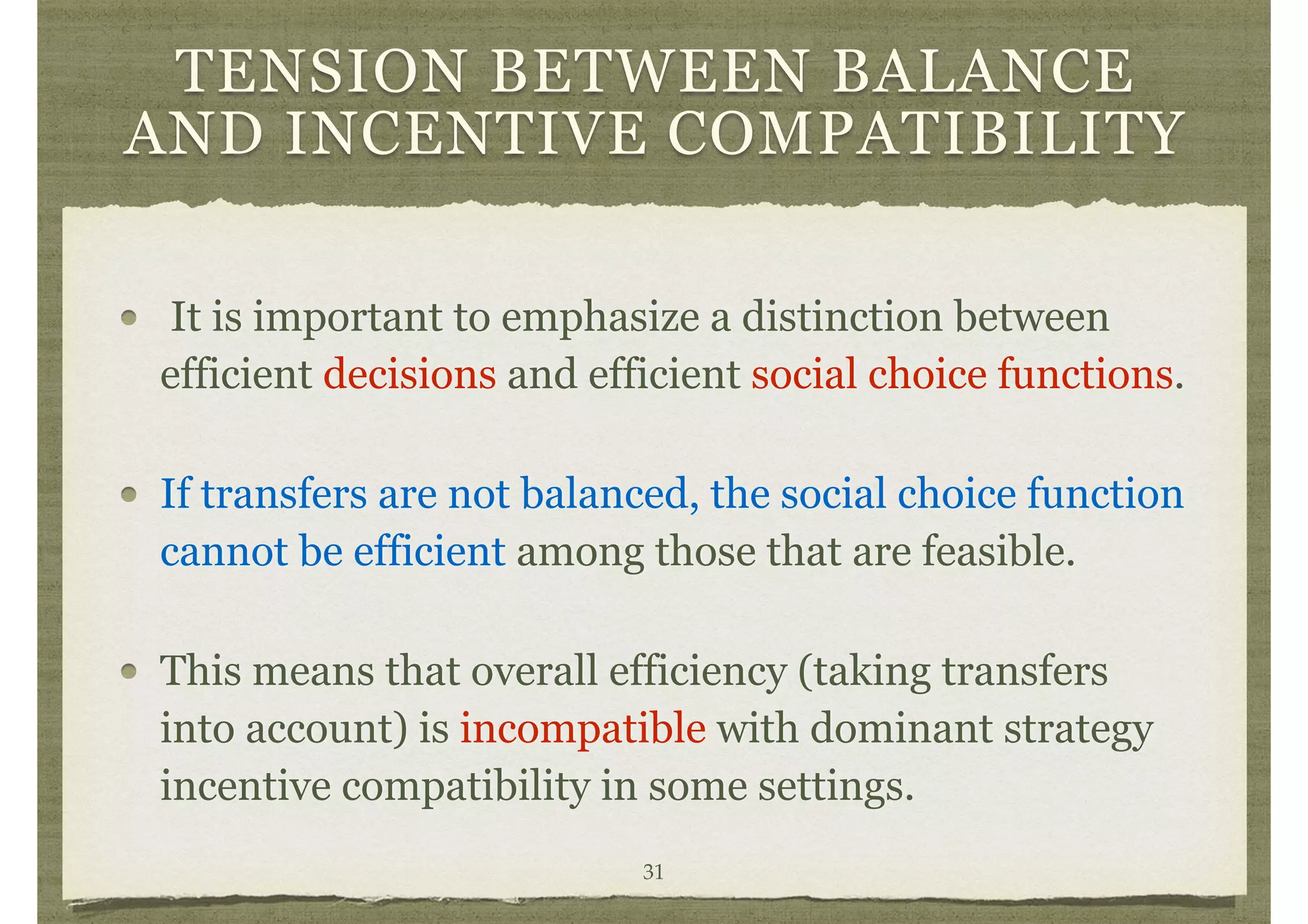 TENSION BETWEEN BALANCE
AND INCENTIVE COMPATIBILITY
It is important to emphasize a distinction between
efficient decisions and efficient social choice functions.
If transfers are not balanced, the social choice function
cannot be efficient among those that are feasible.
This means that overall efficiency (taking transfers
into account) is incompatible with dominant strategy
incentive compatibility in some settings.
31
 
