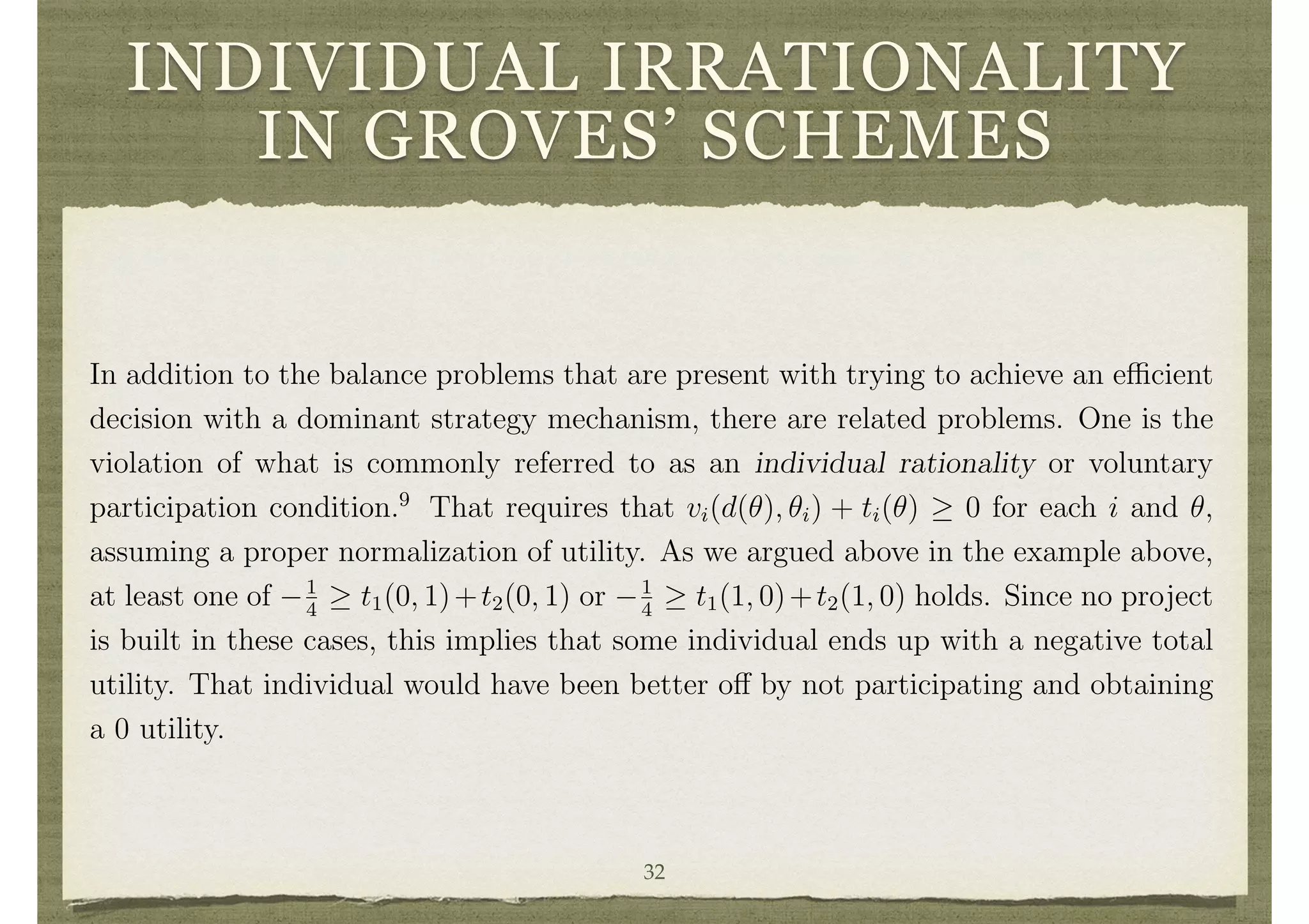 INDIVIDUAL IRRATIONALITY
IN GROVES’ SCHEMES
if individual 1 were not present. The result will be feasible and any surplus generated
can be given to individual 1. The overall mechanism will be balanced, but the decision
will not be e cient. However, the per-capita loss in terms of e ciency will be at most
maxd,d0,✓1 [v1(d, ✓1) v1(d0
, ✓1)]/n. If utility is bounded, this tends to 0 as n becomes
large. While this obtains approximate e ciency, it still retains some di culties in
terms of individual rationality. This is discussed next.
3.9 Lack of Individual Rationality in Groves’ Schemes
In addition to the balance problems that are present with trying to achieve an e cient
decision with a dominant strategy mechanism, there are related problems. One is the
violation of what is commonly referred to as an individual rationality or voluntary
participation condition.9
That requires that vi(d(✓), ✓i) + ti(✓) 0 for each i and ✓,
assuming a proper normalization of utility. As we argued above in the example above,
at least one of 1
4
t1(0, 1)+t2(0, 1) or 1
4
t1(1, 0)+t2(1, 0) holds. Since no project
is built in these cases, this implies that some individual ends up with a negative total
utility. That individual would have been better o↵ by not participating and obtaining
a 0 utility.
3.10 Ine cient Decisions
Groves’ schemes impose e cient decision making and then set potentially unbalanced
32
 
