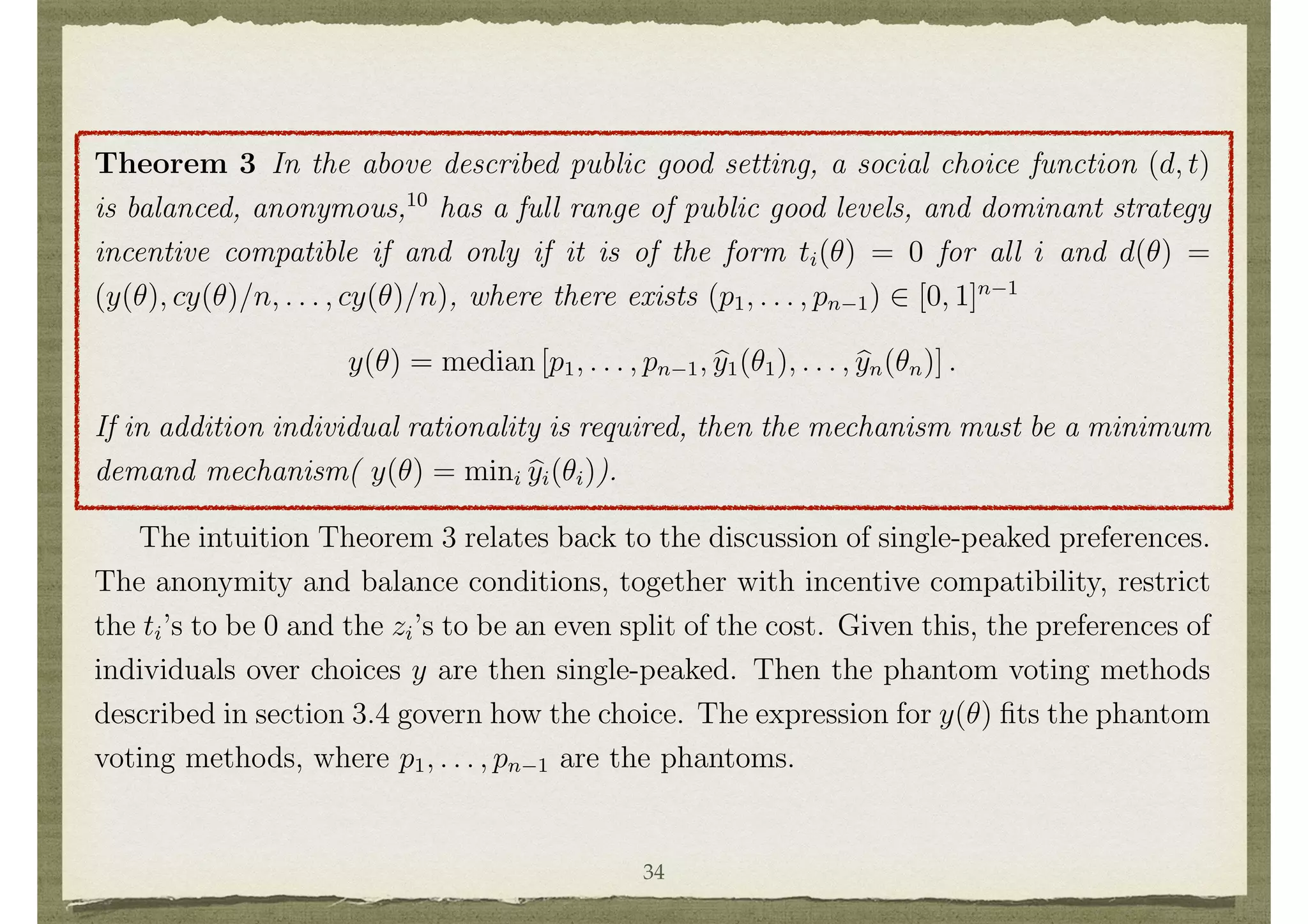 in its ﬁrst two arguments, and all such functions are admitted as ✓i varies across ⇥i.
In the situation where no transfers are made and costs are split equally, the resulting
wi(y, cy/n, ✓i) is single-peaked over y, with a peak denoted byi(✓i).
Theorem 3 In the above described public good setting, a social choice function (d, t)
is balanced, anonymous,10
has a full range of public good levels, and dominant strategy
incentive compatible if and only if it is of the form ti(✓) = 0 for all i and d(✓) =
(y(✓), cy(✓)/n, . . . , cy(✓)/n), where there exists (p1, . . . , pn 1) 2 [0, 1]n 1
y(✓) = median [p1, . . . , pn 1, by1(✓1), . . . , byn(✓n)] .
If in addition individual rationality is required, then the mechanism must be a minimum
demand mechanism( y(✓) = mini byi(✓i)).
The intuition Theorem 3 relates back to the discussion of single-peaked preferences.
The anonymity and balance conditions, together with incentive compatibility, restrict
the ti’s to be 0 and the zi’s to be an even split of the cost. Given this, the preferences of
individuals over choices y are then single-peaked. Then the phantom voting methods
described in section 3.4 govern how the choice. The expression for y(✓) ﬁts the phantom
voting methods, where p1, . . . , pn 1 are the phantoms.
The answer to the question of which approach - that of ﬁxing decisions to be e cient
and solving for transfers, or that of ﬁxing transfers to be balanced and solving for
decisions - results in “better” mechanisms is ambiguous.11
There are preference proﬁles
34
 