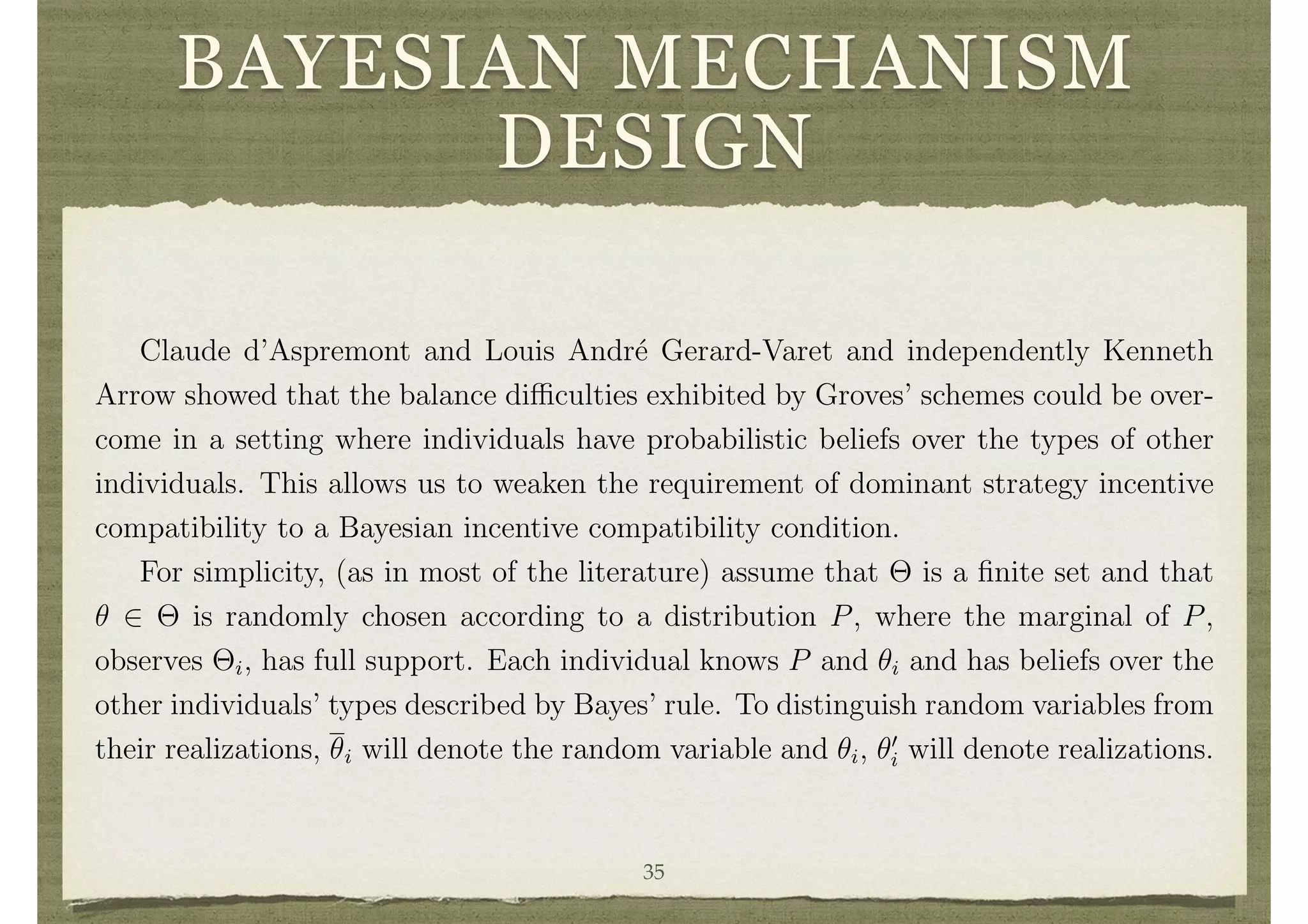 BAYESIAN MECHANISM
DESIGN
announcements of the others. Some of the limitations of the schemes outlined above
are due to this strong requirement. Weaker forms of incentive compatibility may often
be appropriate
Claude d’Aspremont and Louis Andr´e Gerard-Varet and independently Kenneth
Arrow showed that the balance di culties exhibited by Groves’ schemes could be over-
come in a setting where individuals have probabilistic beliefs over the types of other
individuals. This allows us to weaken the requirement of dominant strategy incentive
compatibility to a Bayesian incentive compatibility condition.
For simplicity, (as in most of the literature) assume that ⇥ is a ﬁnite set and that
✓ 2 ⇥ is randomly chosen according to a distribution P, where the marginal of P,
observes ⇥i, has full support. Each individual knows P and ✓i and has beliefs over the
other individuals’ types described by Bayes’ rule. To distinguish random variables from
their realizations, ✓i will denote the random variable and ✓i, ✓0
i will denote realizations.
4.1 A Bayesian Revelation Principle
Following John Harsanyi, we deﬁne Bayesian equilibrium for a mechanism (M, g). A
35
 