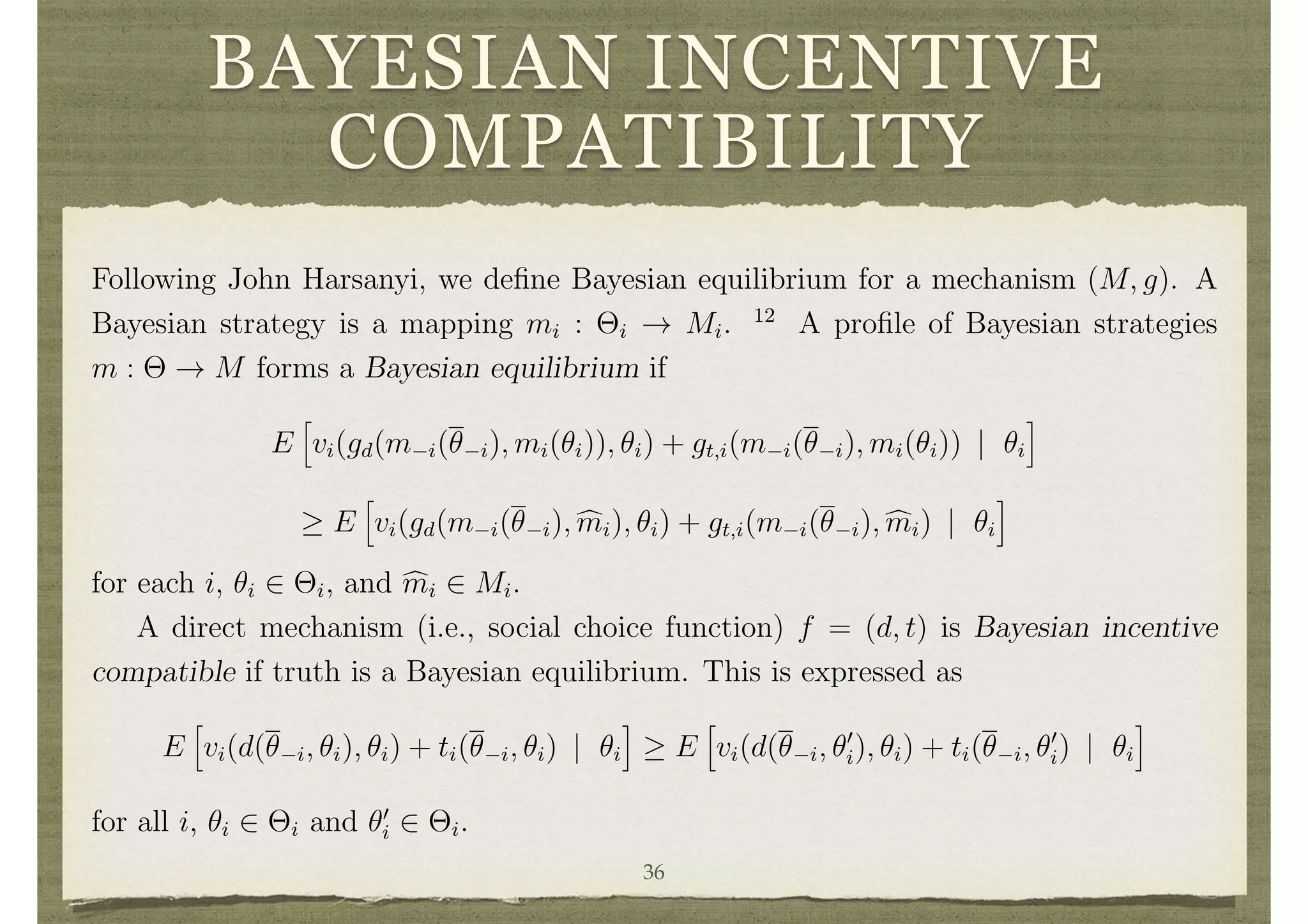 BAYESIAN INCENTIVE
COMPATIBILITY
observes ⇥i, has full support. Each individual knows P and ✓i and has beliefs over the
other individuals’ types described by Bayes’ rule. To distinguish random variables from
their realizations, ✓i will denote the random variable and ✓i, ✓0
i will denote realizations.
4.1 A Bayesian Revelation Principle
Following John Harsanyi, we deﬁne Bayesian equilibrium for a mechanism (M, g). A
Bayesian strategy is a mapping mi : ⇥i ! Mi. 12
A proﬁle of Bayesian strategies
m : ⇥ ! M forms a Bayesian equilibrium if
E
h
vi(gd(m i(✓ i), mi(✓i)), ✓i) + gt,i(m i(✓ i), mi(✓i)) | ✓i
i
E
h
vi(gd(m i(✓ i), cmi), ✓i) + gt,i(m i(✓ i), cmi) | ✓i
i
for each i, ✓i 2 ⇥i, and cmi 2 Mi.
A direct mechanism (i.e., social choice function) f = (d, t) is Bayesian incentive
compatible if truth is a Bayesian equilibrium. This is expressed as
E
h
vi(d(✓ i, ✓i), ✓i) + ti(✓ i, ✓i) | ✓i
i
E
h
vi(d(✓ i, ✓0
i), ✓i) + ti(✓ i, ✓0
i) | ✓i
i
for all i, ✓i 2 ⇥i and ✓0
i 2 ⇥i.
A mechanism (M, g) realizes a social choice function f in Bayesian equilibrium if
there exists a Bayesian equilibrium m(·) of (M, g) such that g(m(✓)) = f(✓) for all ✓
36
 