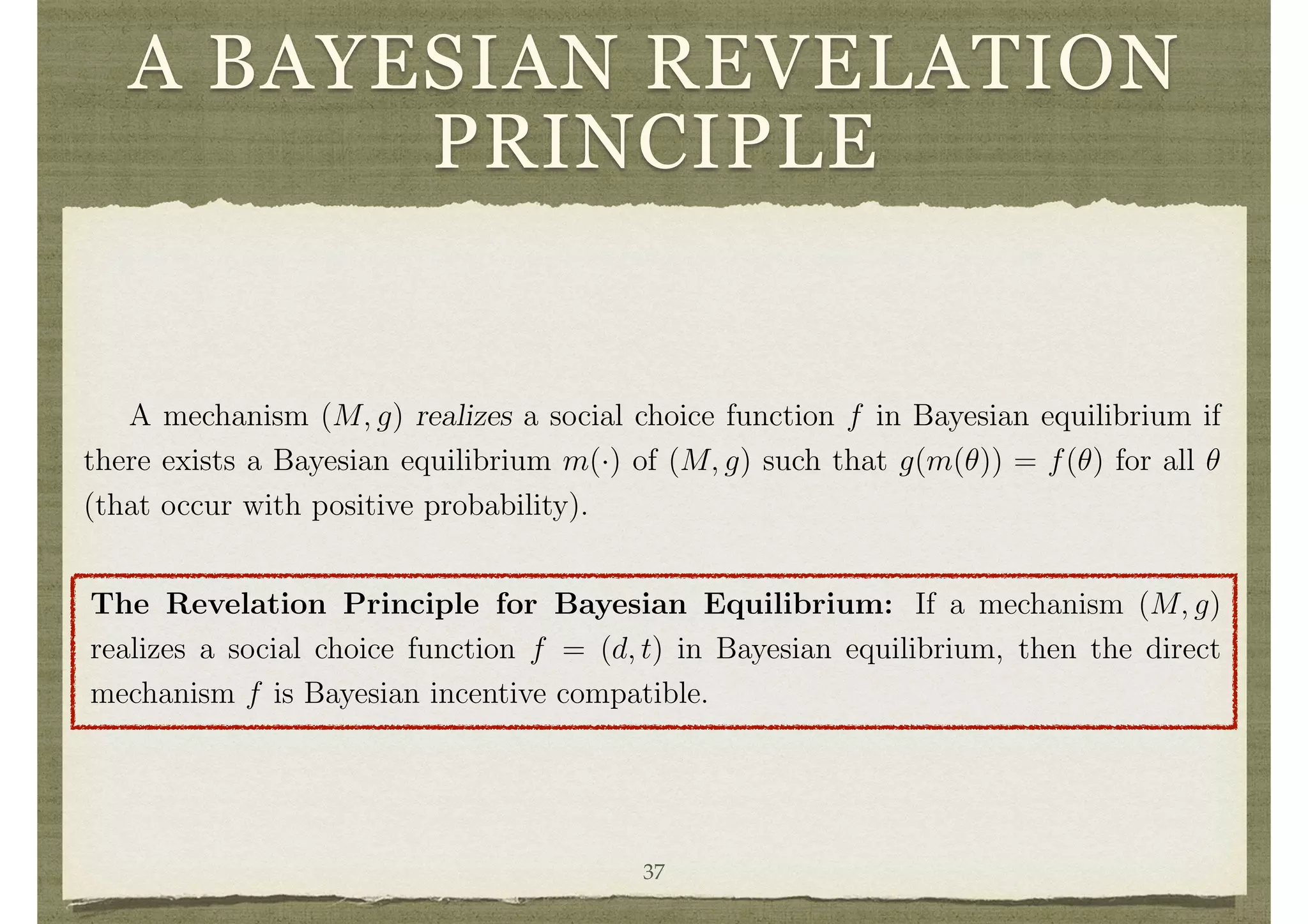 A BAYESIAN REVELATION
PRINCIPLE
i d i i i i i t,i i i i i i
E
h
vi(gd(m i(✓ i), cmi), ✓i) + gt,i(m i(✓ i), cmi) | ✓i
i
for each i, ✓i 2 ⇥i, and cmi 2 Mi.
A direct mechanism (i.e., social choice function) f = (d, t) is Bayesian incentive
compatible if truth is a Bayesian equilibrium. This is expressed as
E
h
vi(d(✓ i, ✓i), ✓i) + ti(✓ i, ✓i) | ✓i
i
E
h
vi(d(✓ i, ✓0
i), ✓i) + ti(✓ i, ✓0
i) | ✓i
i
for all i, ✓i 2 ⇥i and ✓0
i 2 ⇥i.
A mechanism (M, g) realizes a social choice function f in Bayesian equilibrium if
there exists a Bayesian equilibrium m(·) of (M, g) such that g(m(✓)) = f(✓) for all ✓
(that occur with positive probability).
12
Only pure strategies are treated here. To consider mixed strategies (see game theory), given the
ﬁnite type spaces, simply map ⇥i into distributions over Mi.
19
The Revelation Principle for Bayesian Equilibrium: If a mechanism (M, g)
realizes a social choice function f = (d, t) in Bayesian equilibrium, then the direct
mechanism f is Bayesian incentive compatible.
Again, the proof is straightforward, and the usefulness of the Bayesian version of
the revelation principle parallels that of dominant strategies.
4.2 A Balanced Mechanism with Independent Types
37
 