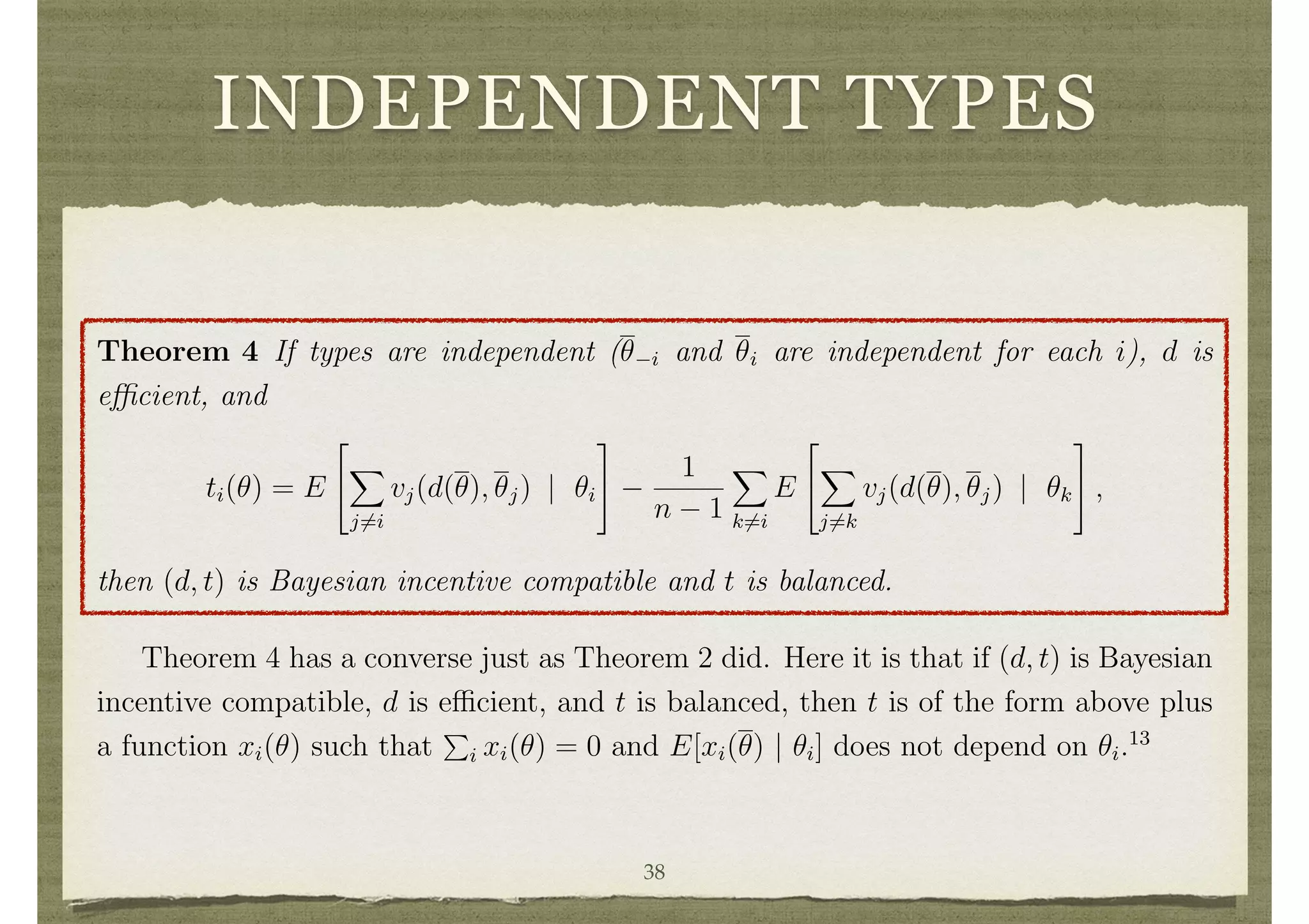 INDEPENDENT TYPES
4.2 A Balanced Mechanism with Independent Types
To get a feeling for the implications of the weakening of dominant strategy incentive
compatibility to that of Bayesian incentive compatibility, let us examine the case of
independent types. The mechanisms of d’Aspremont and Gerard-Varet, and of Arrow,
can then be expressed as follows.
Theorem 4 If types are independent (✓ i and ✓i are independent for each i), d is
e cient, and
ti(✓) = E
2
4
X
j6=i
vj(d(✓), ✓j) | ✓i
3
5
1
n 1
X
k6=i
E
2
4
X
j6=k
vj(d(✓), ✓j) | ✓k
3
5 ,
then (d, t) is Bayesian incentive compatible and t is balanced.
Theorem 4 has a converse just as Theorem 2 did. Here it is that if (d, t) is Bayesian
incentive compatible, d is e cient, and t is balanced, then t is of the form above plus
a function xi(✓) such that
P
i xi(✓) = 0 and E[xi(✓) | ✓i] does not depend on ✓i.13
Proof of Theorem 4: The balance of t follows directly from its deﬁnition. Let us
verify that (d, t) is Bayesian incentive compatible.
E
h
vi(d(✓ i, ✓0
i), ✓i) + ti(✓ i, ✓0
i) | ✓i
i 38
 
