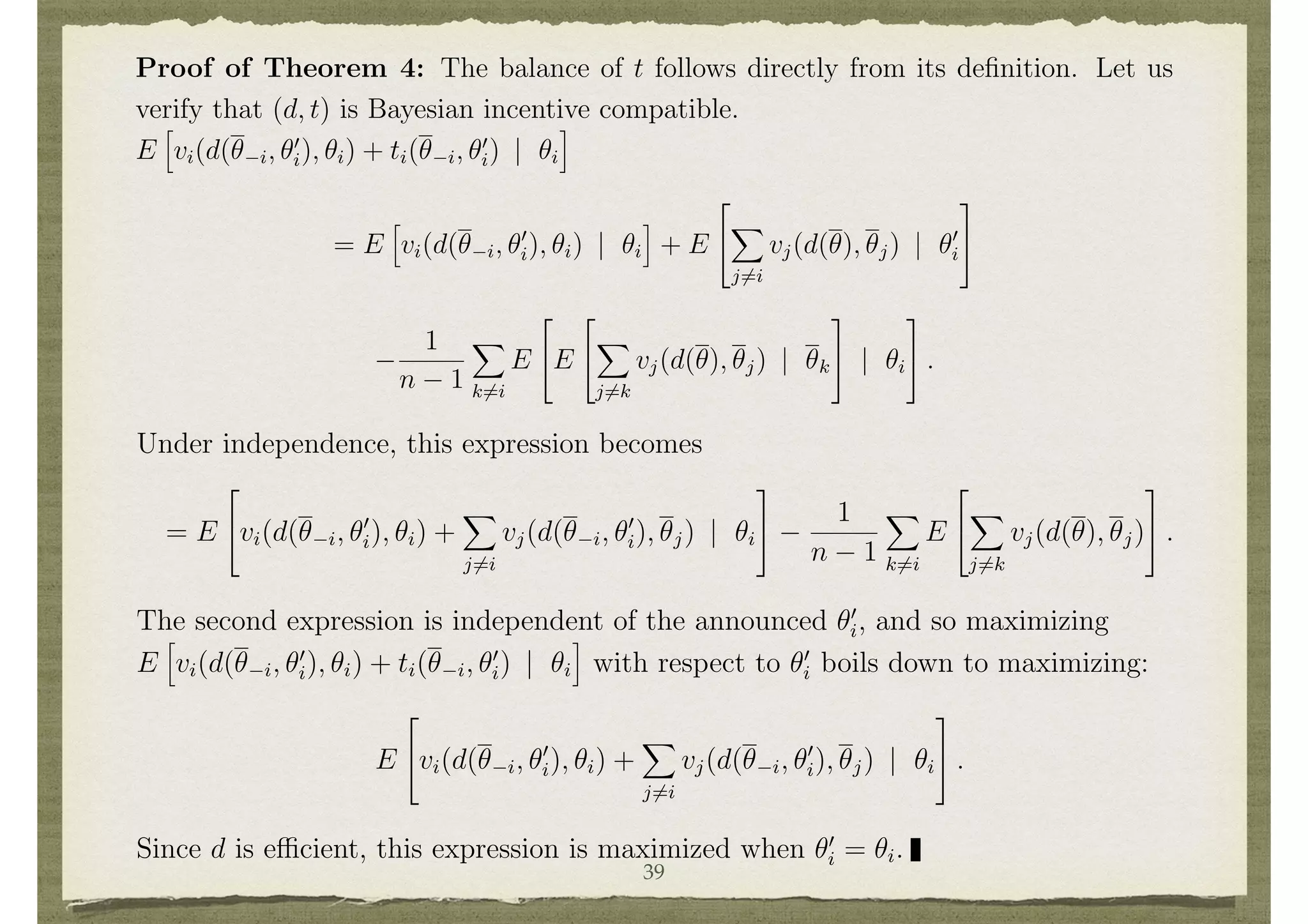 a function xi(✓) such that
P
i xi(✓) = 0 and E[xi(✓) | ✓i] does not depend on ✓i.13
Proof of Theorem 4: The balance of t follows directly from its deﬁnition. Let us
verify that (d, t) is Bayesian incentive compatible.
E
h
vi(d(✓ i, ✓0
i), ✓i) + ti(✓ i, ✓0
i) | ✓i
i
= E
h
vi(d(✓ i, ✓0
i), ✓i) | ✓i
i
+ E
2
4
X
j6=i
vj(d(✓), ✓j) | ✓0
i
3
5
1
n 1
X
k6=i
E
2
4E
2
4
X
j6=k
vj(d(✓), ✓j) | ✓k
3
5 | ✓i
3
5 .
13
Note that it is possible for E[xi(✓) | ✓i] not to depend on ✓i and yet xi(✓) to depend on ✓. For
instance, suppose that each ⇥k = { 1, 1} and that xi(✓) = ⇥k✓k.
20
Under independence, this expression becomes
= E
2
4vi(d(✓ i, ✓0
i), ✓i) +
X
j6=i
vj(d(✓ i, ✓0
i), ✓j) | ✓i
3
5
1
n 1
X
k6=i
E
2
4
X
j6=k
vj(d(✓), ✓j)
3
5 .
The second expression is independent of the announced ✓0
i, and so maximizing
E
h
vi(d(✓ i, ✓0
i), ✓i) + ti(✓ i, ✓0
i) | ✓i
i
with respect to ✓0
i boils down to maximizing:
E
2
4vi(d(✓ i, ✓0
i), ✓i) +
X
j6=i
vj(d(✓ i, ✓0
i), ✓j) | ✓i
3
5 .
Since d is e cient, this expression is maximized when ✓0
i = ✓i.
Note that truth remains a best response even after ✓ i is known to i. Thus, the
39
 