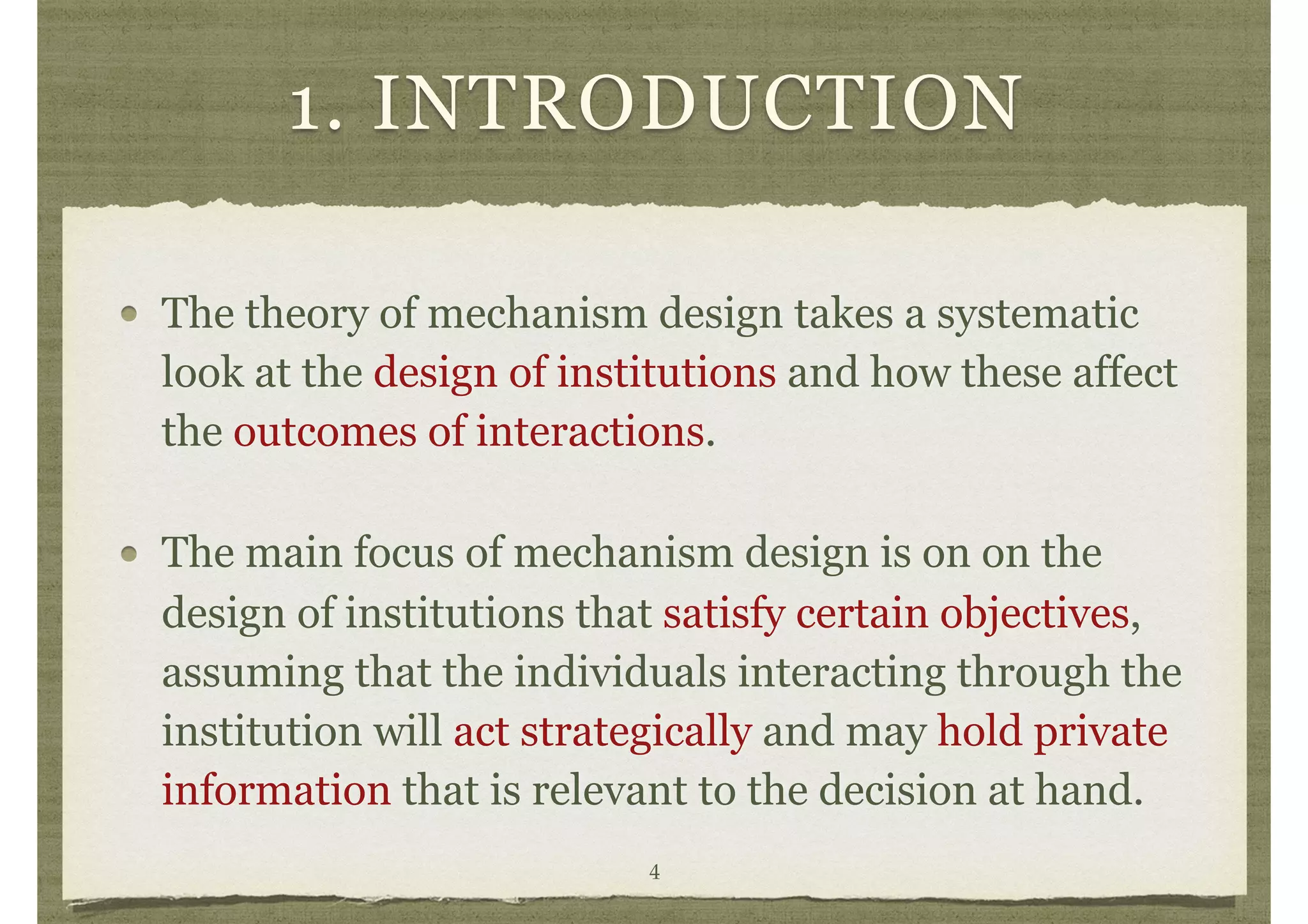 1. INTRODUCTION
The theory of mechanism design takes a systematic
look at the design of institutions and how these affect
the outcomes of interactions.
The main focus of mechanism design is on on the
design of institutions that satisfy certain objectives,
assuming that the individuals interacting through the
institution will act strategically and may hold private
information that is relevant to the decision at hand.
4
 