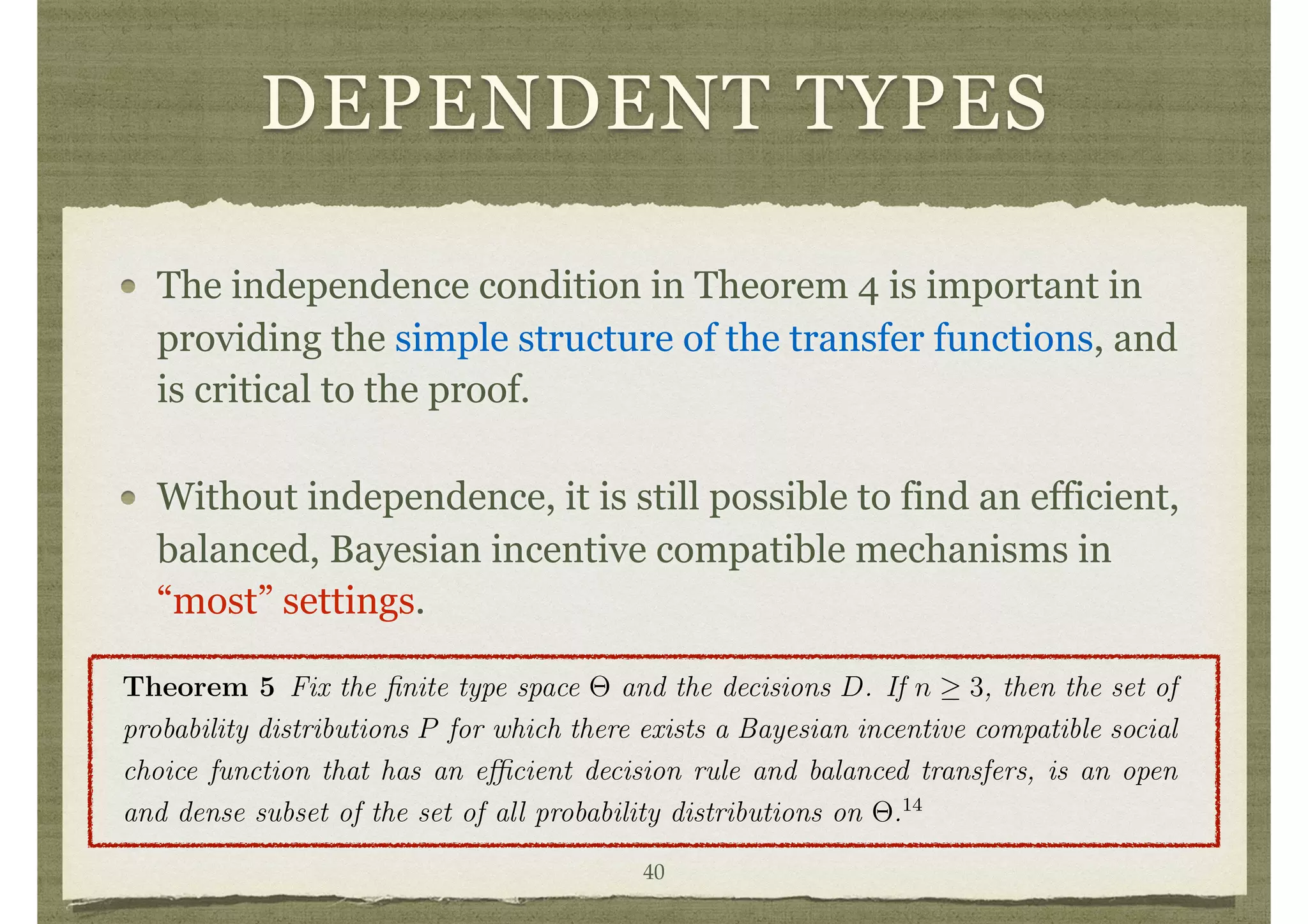 DEPENDENT TYPES
The independence condition in Theorem 4 is important in
providing the simple structure of the transfer functions, and
is critical to the proof.
Without independence, it is still possible to find an efficient,
balanced, Bayesian incentive compatible mechanisms in
“most” settings.
Since d is e cient, this expression is maximized when ✓0
i = ✓i.
Note that truth remains a best response even after ✓ i is known to i. Thus, the
incentive compatibility is robust to any leakage or sharing of information among the
individuals. Nevertheless, the design of the Bayesian mechanisms outlined in Theo-
rem 4 still requires knowledge of E[· | ✓i]’s, and so such mechanisms are sensitive to
particular ways on the distribution of uncertainty in the society.
4.3 Dependent Types
The independence condition in Theorem 4 is important in providing the simple struc-
ture of the transfer functions, and is critical to the proof. Without independence, it is
still possible to ﬁnd e cient, balanced, Bayesian incentive compatible mechanisms in
“most” settings. The extent of “most” has been made precise by d’Aspremont, Cr´emer,
and Gerard-Varet by showing that “most” means except those where the distribution
of types is degenerate in that the matrix of conditional probabilities does not have full
rank, which leads to the following theorem.
Theorem 5 Fix the ﬁnite type space ⇥ and the decisions D. If n 3, then the set of
probability distributions P for which there exists a Bayesian incentive compatible social
choice function that has an e cient decision rule and balanced transfers, is an open
and dense subset of the set of all probability distributions on ⇥.14
To get a feeling for how correlation can be used in structuring transfers, see Example
40
 