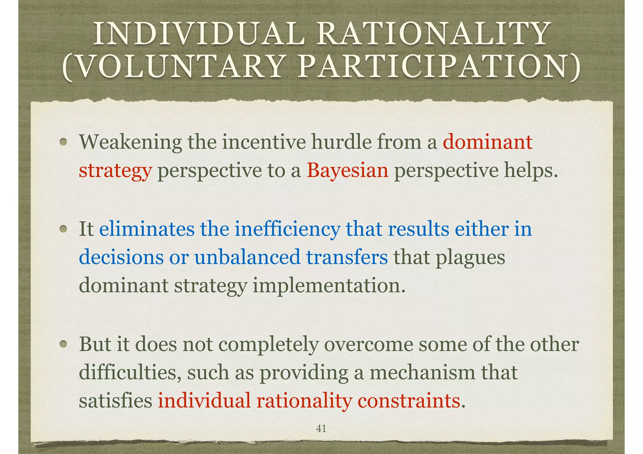 INDIVIDUAL RATIONALITY
(VOLUNTARY PARTICIPATION)
Weakening the incentive hurdle from a dominant
strategy perspective to a Bayesian perspective helps.
It eliminates the inefficiency that results either in
decisions or unbalanced transfers that plagues
dominant strategy implementation.
But it does not completely overcome some of the other
difficulties, such as providing a mechanism that
satisfies individual rationality constraints.
41
 