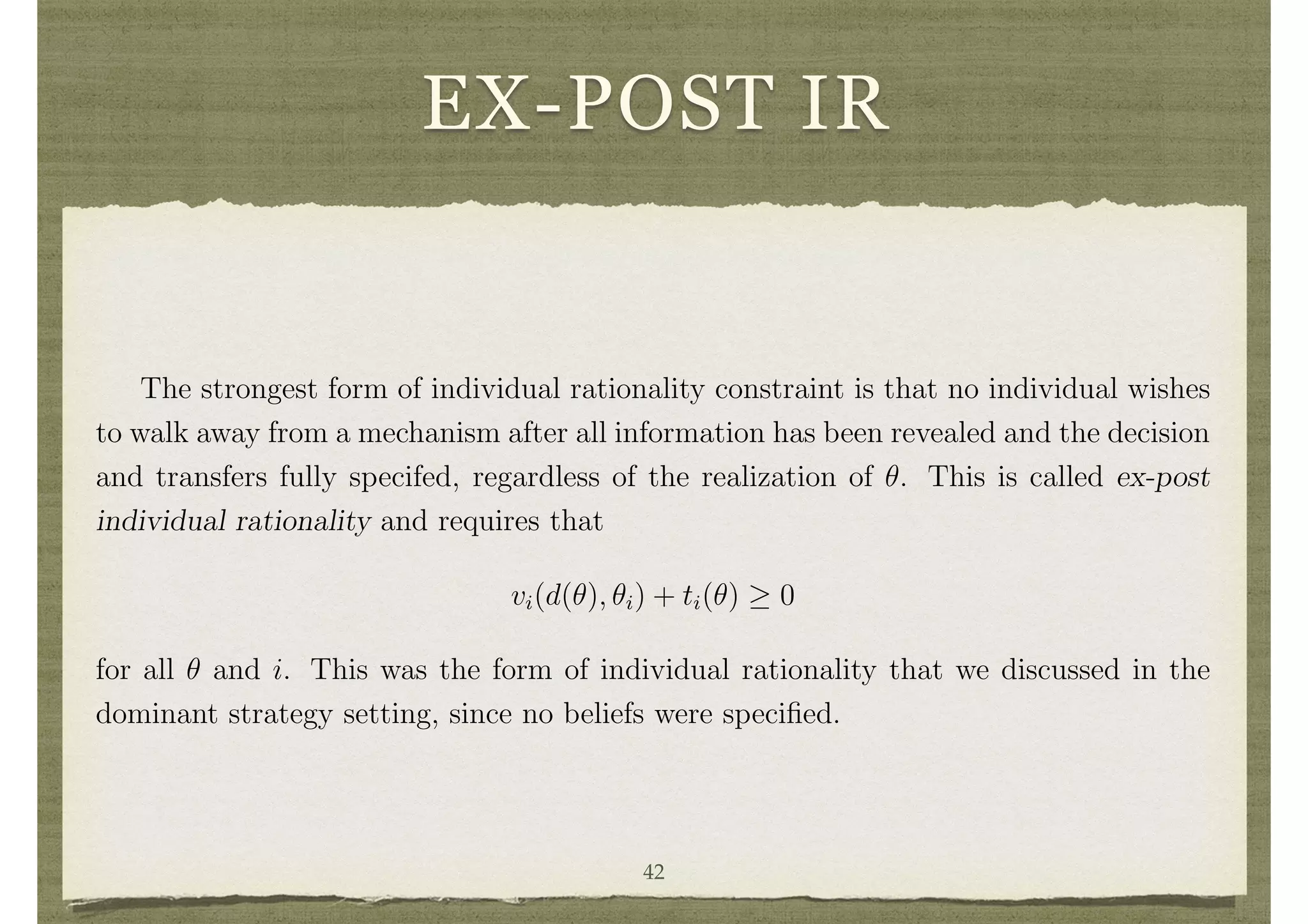 EX-POST IR
perspective helps. It eliminates the ine ciency that results either in decisions or un-
balanced transfers that plagues dominant strategy implementation. But it does not
completely overcome some of the other di culties that are present, such as providing
a mechanism that satisﬁes individual rationality constraints. Let us examine this issue
in some detail.
There are various time perspectives that one can take on individual rationality,
which correspond to di↵erent timings at which individuals become bound to a mechanism.15
First let us normalize the utility functions vi so that 0 represents the value that
individual i would get from not participating in the mechanism for any ✓i.
The strongest form of individual rationality constraint is that no individual wishes
to walk away from a mechanism after all information has been revealed and the decision
and transfers fully specifed, regardless of the realization of ✓. This is called ex-post
individual rationality and requires that
vi(d(✓), ✓i) + ti(✓) 0
for all ✓ and i. This was the form of individual rationality that we discussed in the
dominant strategy setting, since no beliefs were speciﬁed.
A weaker form of individual rationality is that no individual wishes to walk away
from the mechanism at a point where they know their own type ✓i, but only have
expectations over the other individuals’ types and the resulting decision and transfers.
This is called interim individual rationality and requires that
42
 