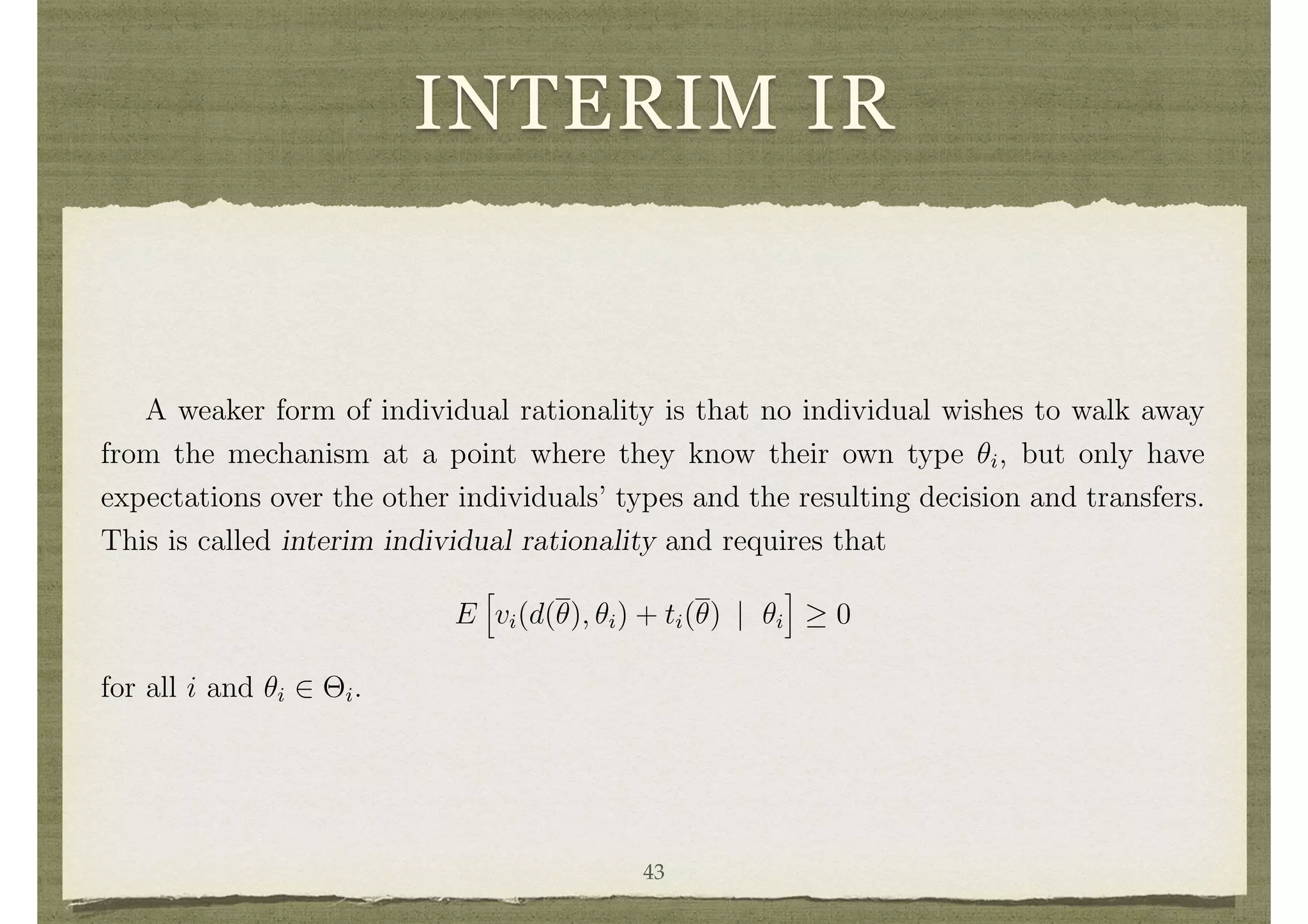 INTERIM IR
individual i would get from not participating in the mechanism for any ✓i.
The strongest form of individual rationality constraint is that no individual wishes
to walk away from a mechanism after all information has been revealed and the decision
and transfers fully specifed, regardless of the realization of ✓. This is called ex-post
individual rationality and requires that
vi(d(✓), ✓i) + ti(✓) 0
for all ✓ and i. This was the form of individual rationality that we discussed in the
dominant strategy setting, since no beliefs were speciﬁed.
A weaker form of individual rationality is that no individual wishes to walk away
from the mechanism at a point where they know their own type ✓i, but only have
expectations over the other individuals’ types and the resulting decision and transfers.
This is called interim individual rationality and requires that
E
h
vi(d(✓), ✓i) + ti(✓) | ✓i
i
0
for all i and ✓i 2 ⇥i.
15
The time perspective can give rise to di↵erent versions of e ciency as well. However, in terms
of maximizing
P
i vi the time perspective is irrelevant as maximizing E[
P
i vi(d(✓), ✓i)] is equivalent
to maximizing
P
i vi(d(✓), ✓i) at each ✓ (given the ﬁnite type space). If one instead considers Pareto
e ciency, then the ex-ante, interim, and ex-post perspectives are no longer equivalent.
43
 