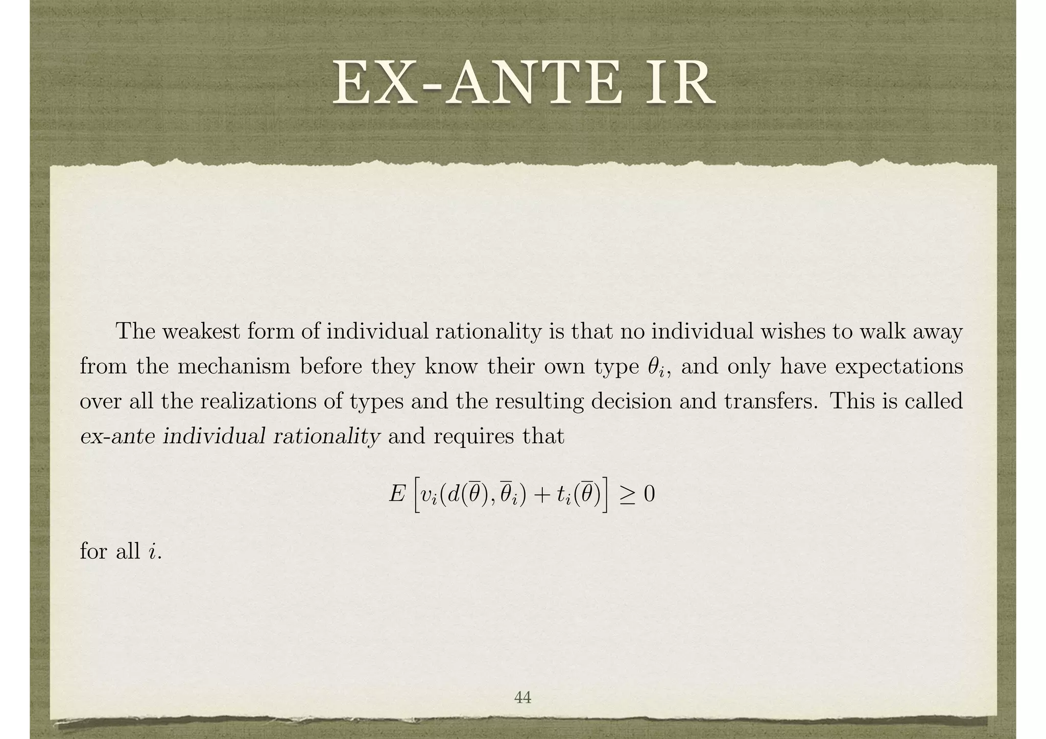 EX-ANTE IR
The weakest form of individual rationality is that no individual wishes to walk away
from the mechanism before they know their own type ✓i, and only have expectations
over all the realizations of types and the resulting decision and transfers. This is called
ex-ante individual rationality and requires that
E
h
vi(d(✓), ✓i) + ti(✓)
i
0
for all i.
Consider any social choice function (d, t) such that
P
i E[vi(d(✓), ✓i) + ti(✓)] 0.
This will generally be satisﬁed, as otherwise it would be better not to run the mecha-
nism at all. Then if (d, t) does not satisfy ex-ante individual rationality, it is easy to
alter transfers (simply adding or subtracting a constant to each individual’s transfer44
 