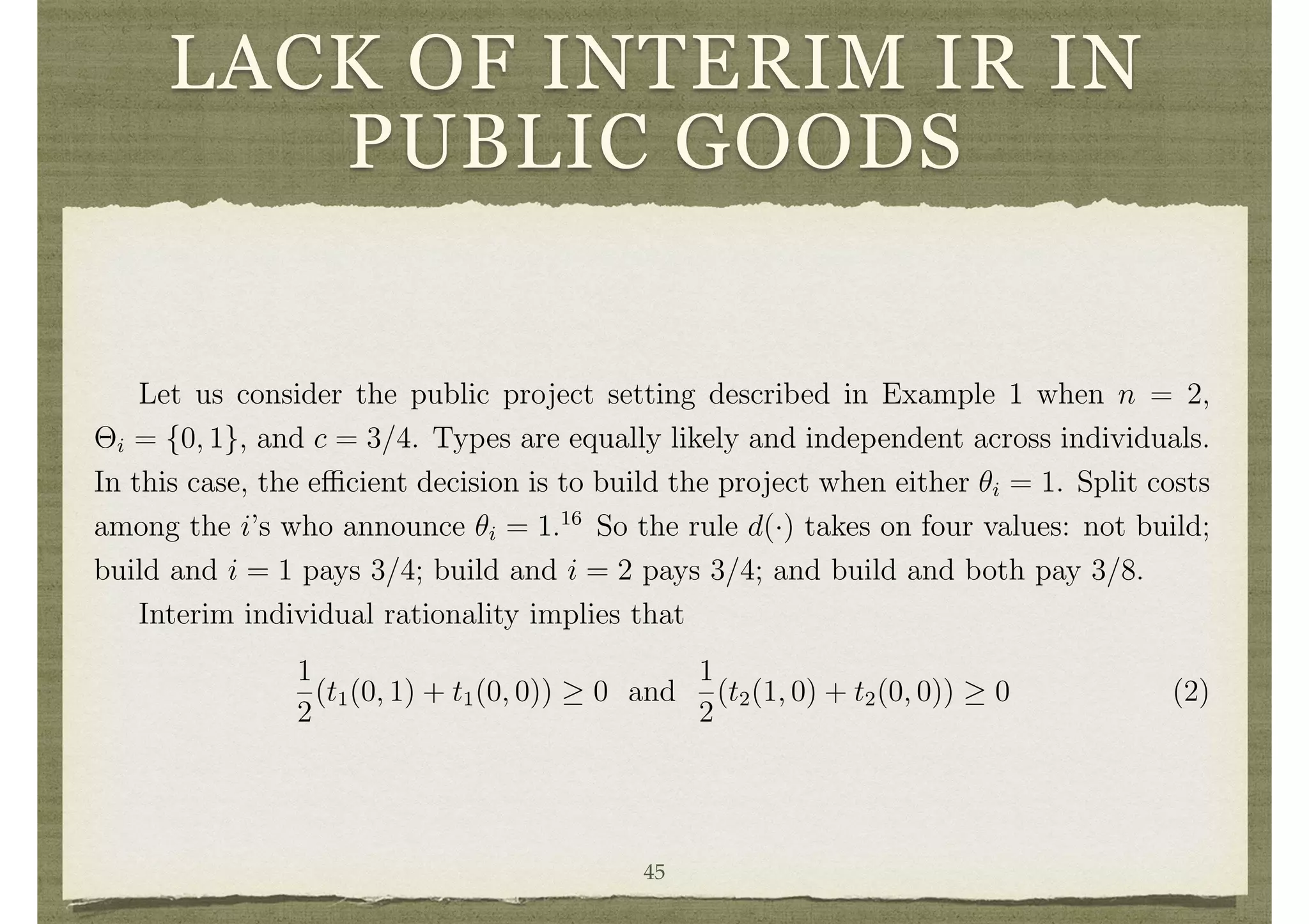LACK OF INTERIM IR IN
PUBLIC GOODS
alter transfers (simply adding or subtracting a constant to each individual’s transfer
function) to reallocate utility so that each individual’s expected value from participat-
ing in the mechanism is nonnegative. Thus, ex-ante individual rationality is generally
vacuously satisﬁed.
Interim individual rationality is more di cult to satisfy. Let us examine the problem
in the context of simple public goods and private goods examples.
Example 5 Lack of Interim Individual Rationality in a Public Goods Setting
Let us consider the public project setting described in Example 1 when n = 2,
⇥i = {0, 1}, and c = 3/4. Types are equally likely and independent across individuals.
In this case, the e cient decision is to build the project when either ✓i = 1. Split costs
among the i’s who announce ✓i = 1.16
So the rule d(·) takes on four values: not build;
build and i = 1 pays 3/4; build and i = 2 pays 3/4; and build and both pay 3/8.
Interim individual rationality implies that
1
2
(t1(0, 1) + t1(0, 0)) 0 and
1
2
(t2(1, 0) + t2(0, 0)) 0 (2)
Incentive compatibility evaluated at ✓1 = 1 implies that
1
2
(1
3
8
+ t1(1, 1) + 1
3
4
+ t1(1, 0))
1
2
(1 + t1(0, 1) + t1(0, 0)).
This coupled with (2) implies that
45
 