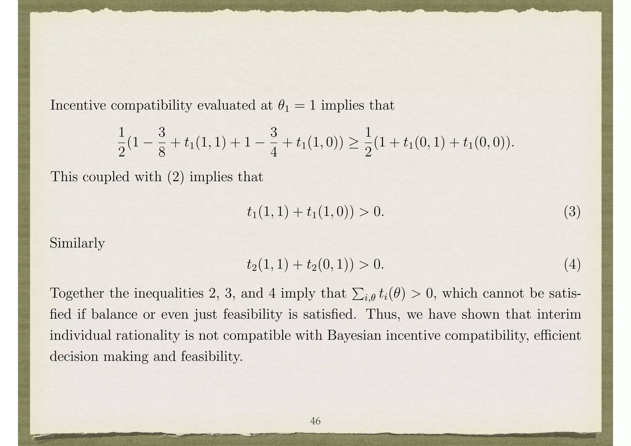 build and i = 1 pays 3/4; build and i = 2 pays 3/4; and build and both pay 3/8.
Interim individual rationality implies that
1
2
(t1(0, 1) + t1(0, 0)) 0 and
1
2
(t2(1, 0) + t2(0, 0)) 0 (2)
Incentive compatibility evaluated at ✓1 = 1 implies that
1
2
(1
3
8
+ t1(1, 1) + 1
3
4
+ t1(1, 0))
1
2
(1 + t1(0, 1) + t1(0, 0)).
This coupled with (2) implies that
t1(1, 1) + t1(1, 0)) > 0. (3)
16
The speciﬁcation of who pays the cost is actually irrelevant to this example as it comes out in an
adjustment of the transfers.
23
Similarly
t2(1, 1) + t2(0, 1)) > 0. (4)
Together the inequalities 2, 3, and 4 imply that
P
i,✓ ti(✓) > 0, which cannot be satis-
ﬁed if balance or even just feasibility is satisﬁed. Thus, we have shown that interim
individual rationality is not compatible with Bayesian incentive compatibility, e cient
decision making and feasibility.
Finding mechanisms that take e cient decisions, are incentive compatible, balanced
and interim individually rational, is not simply a problem in public goods settings, but
is also a problem in private goods settings as was pointed out by Roger Myerson and
Mark Satterthwaite. That point is illustrated here in the context of a simple example.
46
 