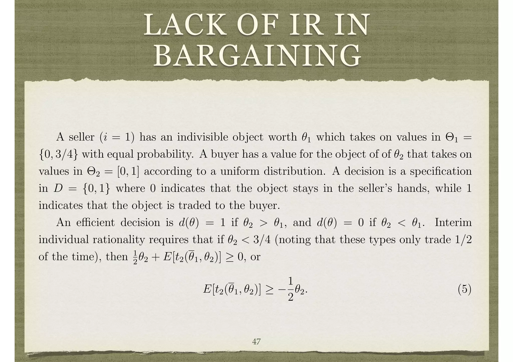 LACK OF IR IN
BARGAINING
decision making and feasibility.
Finding mechanisms that take e cient decisions, are incentive compatible, balanced
and interim individually rational, is not simply a problem in public goods settings, but
is also a problem in private goods settings as was pointed out by Roger Myerson and
Mark Satterthwaite. That point is illustrated here in the context of a simple example.
Example 6 Lack of Interim Individual Rationality in a Bargaining Setting
A seller (i = 1) has an indivisible object worth ✓1 which takes on values in ⇥1 =
{0, 3/4} with equal probability. A buyer has a value for the object of of ✓2 that takes on
values in ⇥2 = [0, 1] according to a uniform distribution. A decision is a speciﬁcation
in D = {0, 1} where 0 indicates that the object stays in the seller’s hands, while 1
indicates that the object is traded to the buyer.
An e cient decision is d(✓) = 1 if ✓2 > ✓1, and d(✓) = 0 if ✓2 < ✓1. Interim
individual rationality requires that if ✓2 < 3/4 (noting that these types only trade 1/2
of the time), then 1
2
✓2 + E[t2(✓1, ✓2)] 0, or
E[t2(✓1, ✓2)]
1
2
✓2. (5)
Since an e cient decision is the same for any 0 < ✓2 < 3/4 and 0 < ✓0
2 < 3/4, Bayesian
incentive compatibility implies that t2(✓1, ✓2) is constant across 0 < ✓2 < 3/4. Then
(5) implies that for any 0 < ✓2 < 3/4
47
 