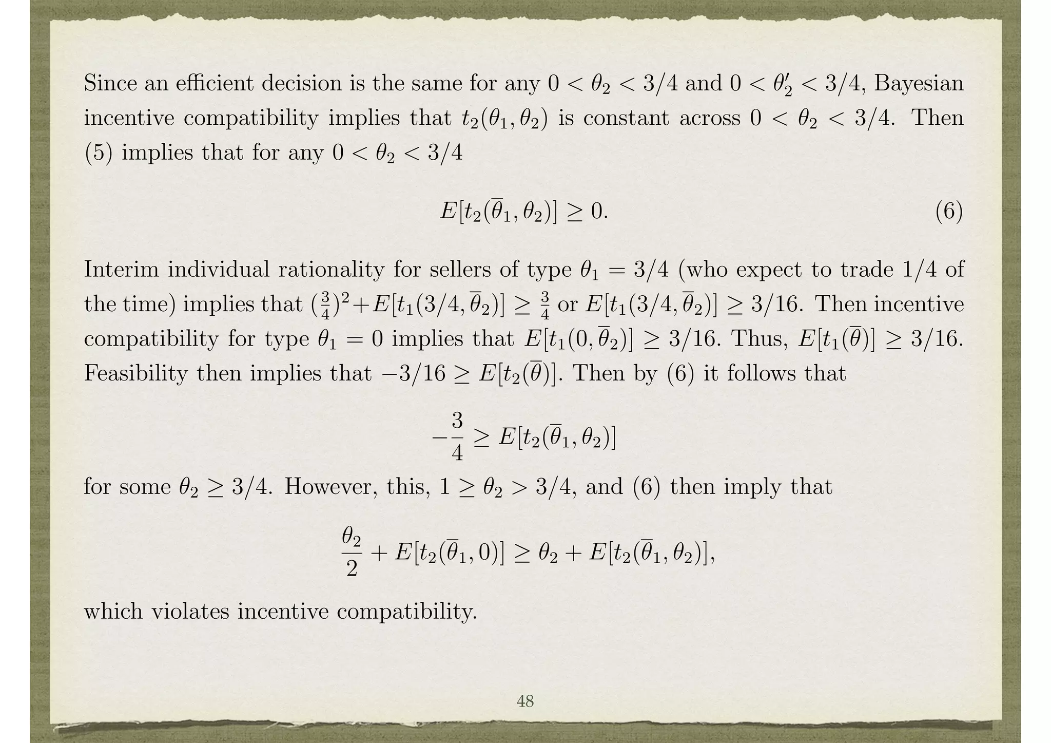 E[t2(✓1, ✓2)]
1
2
✓2. (5)
Since an e cient decision is the same for any 0 < ✓2 < 3/4 and 0 < ✓0
2 < 3/4, Bayesian
incentive compatibility implies that t2(✓1, ✓2) is constant across 0 < ✓2 < 3/4. Then
(5) implies that for any 0 < ✓2 < 3/4
E[t2(✓1, ✓2)] 0. (6)
Interim individual rationality for sellers of type ✓1 = 3/4 (who expect to trade 1/4 of
the time) implies that (3
4
)2
+E[t1(3/4, ✓2)] 3
4
or E[t1(3/4, ✓2)] 3/16. Then incentive
compatibility for type ✓1 = 0 implies that E[t1(0, ✓2)] 3/16. Thus, E[t1(✓)] 3/16.
Feasibility then implies that 3/16 E[t2(✓)]. Then by (6) it follows that
3
4
E[t2(✓1, ✓2)]
24
for some ✓2 3/4. However, this, 1 ✓2 > 3/4, and (6) then imply that
✓2
2
+ E[t2(✓1, 0)] ✓2 + E[t2(✓1, ✓2)],
which violates incentive compatibility.
Thus, there does not exist a mechanism that satisﬁes interim individual rationality,
feasibility, e ciency, and Bayesian incentive compatibility in this setting.
48
 