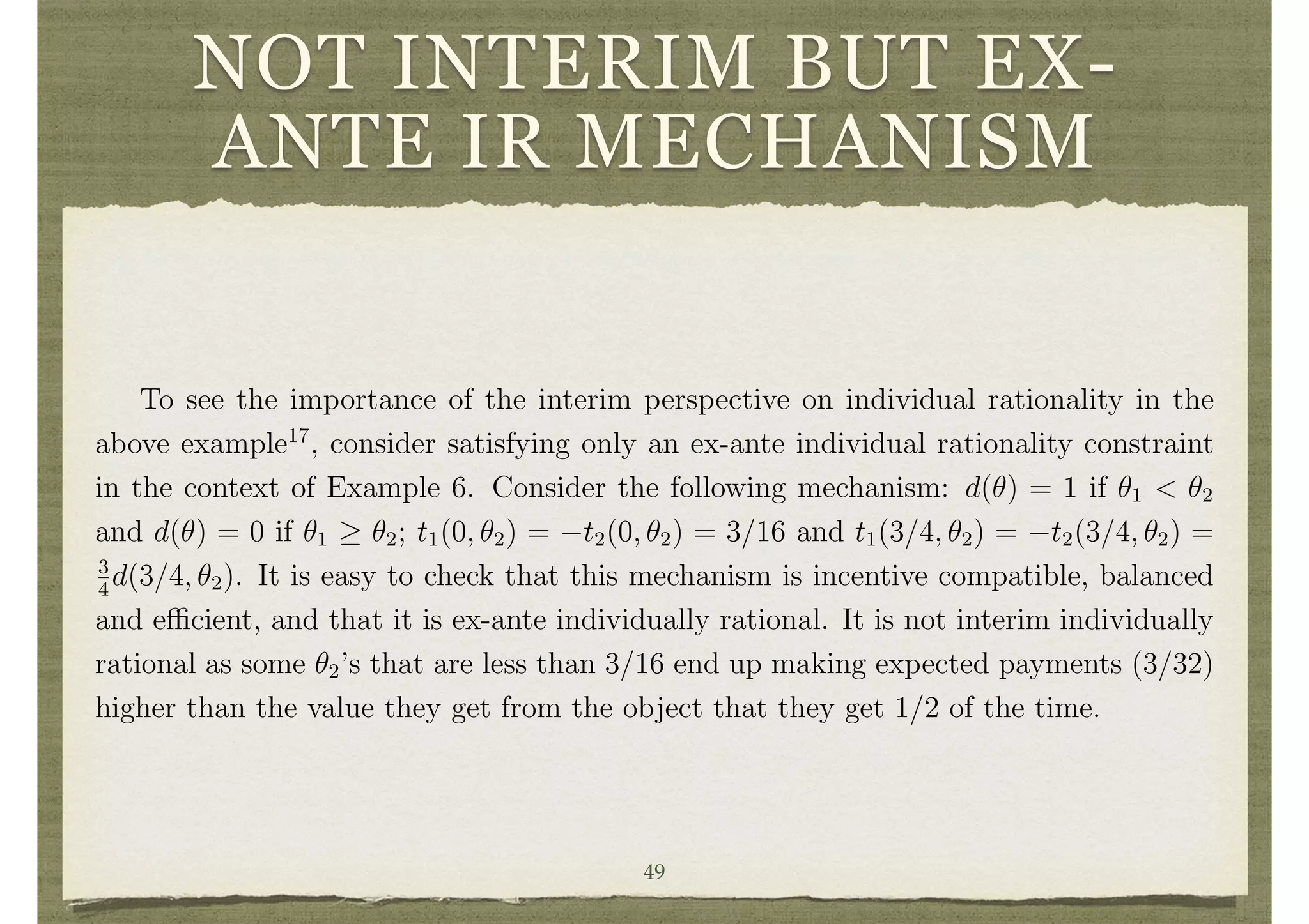 NOT INTERIM BUT EX-
ANTE IR MECHANISM
The Myerson-Satterthwaite theorem shows that there does not exist a mechanism
that satisﬁes interim individual rationality, balance, e ciency, and Bayesian incentive
compatibility for a general set of distributions. That theorem extracts the full implica-
tions of the incentive compatibility constraints and develops expressions for the interim
expected utility of the buyer and seller in a similar setting as this example while al-
lowing for general forms of uncertainty (with independent types). Those expressions
show the impossibility of satisfying interim individual rationality, balance, e ciency
and Bayesian incentive compatibility for a wide range of distributions over types.
To see the importance of the interim perspective on individual rationality in the
above example17
, consider satisfying only an ex-ante individual rationality constraint
in the context of Example 6. Consider the following mechanism: d(✓) = 1 if ✓1 < ✓2
and d(✓) = 0 if ✓1 ✓2; t1(0, ✓2) = t2(0, ✓2) = 3/16 and t1(3/4, ✓2) = t2(3/4, ✓2) =
3
4
d(3/4, ✓2). It is easy to check that this mechanism is incentive compatible, balanced
and e cient, and that it is ex-ante individually rational. It is not interim individually
rational as some ✓2’s that are less than 3/16 end up making expected payments (3/32)
higher than the value they get from the object that they get 1/2 of the time.
Which time perspective is appropriate depends on the application and in particular
on the time at which a mechanisms prescriptions become binding. If contracting occurs
at an ex-ante time (as in many long term contracts and forward contracts), then the
ex-ante perspective would be appropriate and there will not be problems in ﬁnding a49
 