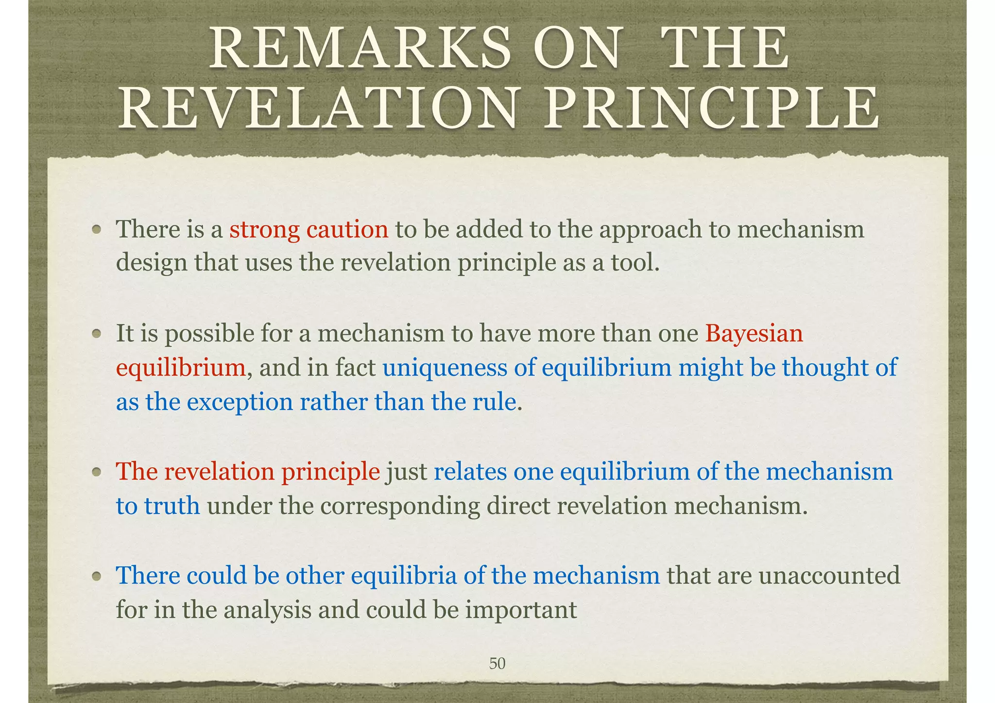 REMARKS ON THE
REVELATION PRINCIPLE
There is a strong caution to be added to the approach to mechanism
design that uses the revelation principle as a tool.
It is possible for a mechanism to have more than one Bayesian
equilibrium, and in fact uniqueness of equilibrium might be thought of
as the exception rather than the rule.
The revelation principle just relates one equilibrium of the mechanism
to truth under the corresponding direct revelation mechanism.
There could be other equilibria of the mechanism that are unaccounted
for in the analysis and could be important
50
 