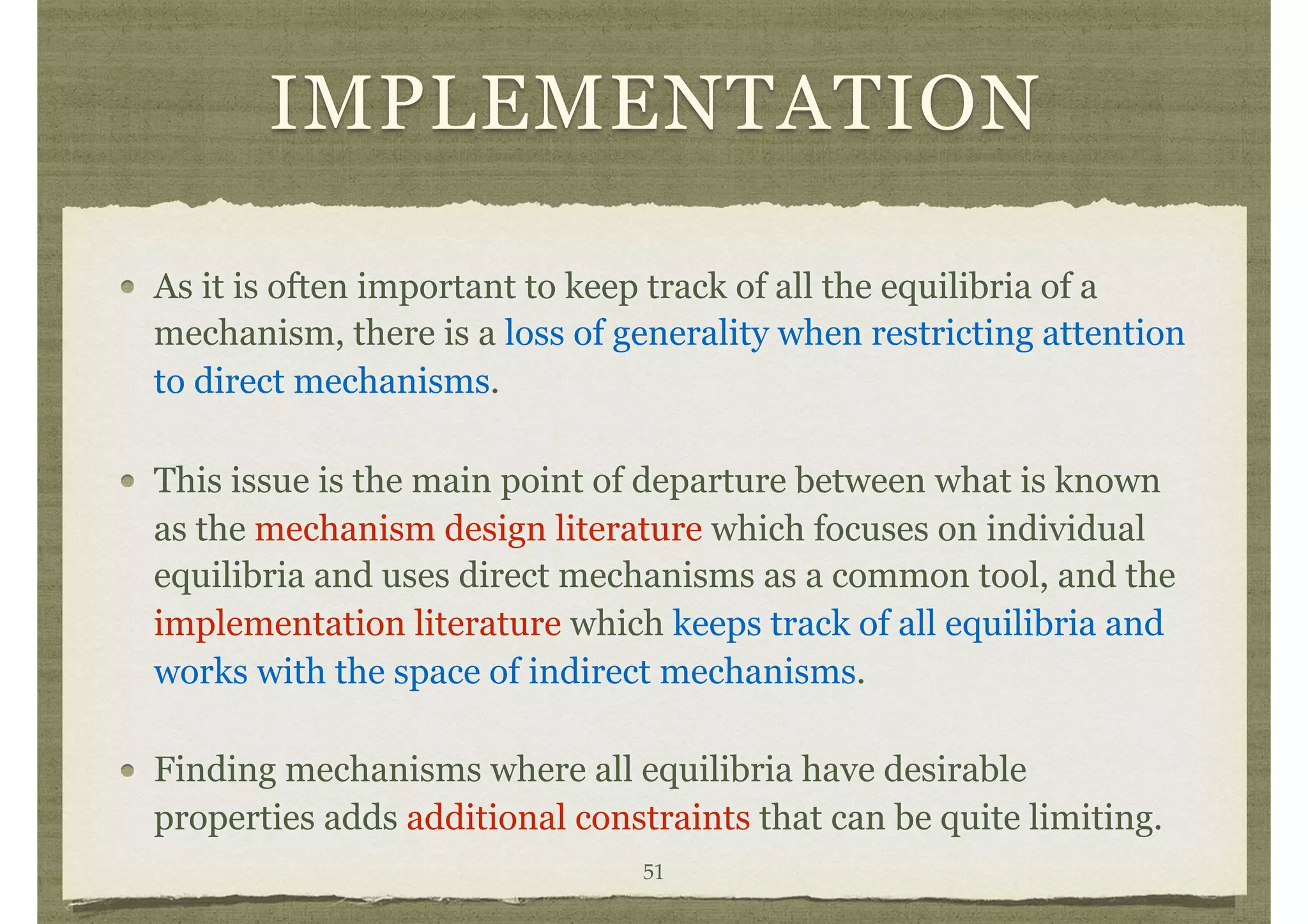 IMPLEMENTATION
As it is often important to keep track of all the equilibria of a
mechanism, there is a loss of generality when restricting attention
to direct mechanisms.
This issue is the main point of departure between what is known
as the mechanism design literature which focuses on individual
equilibria and uses direct mechanisms as a common tool, and the
implementation literature which keeps track of all equilibria and
works with the space of indirect mechanisms.
Finding mechanisms where all equilibria have desirable
properties adds additional constraints that can be quite limiting.
51
 