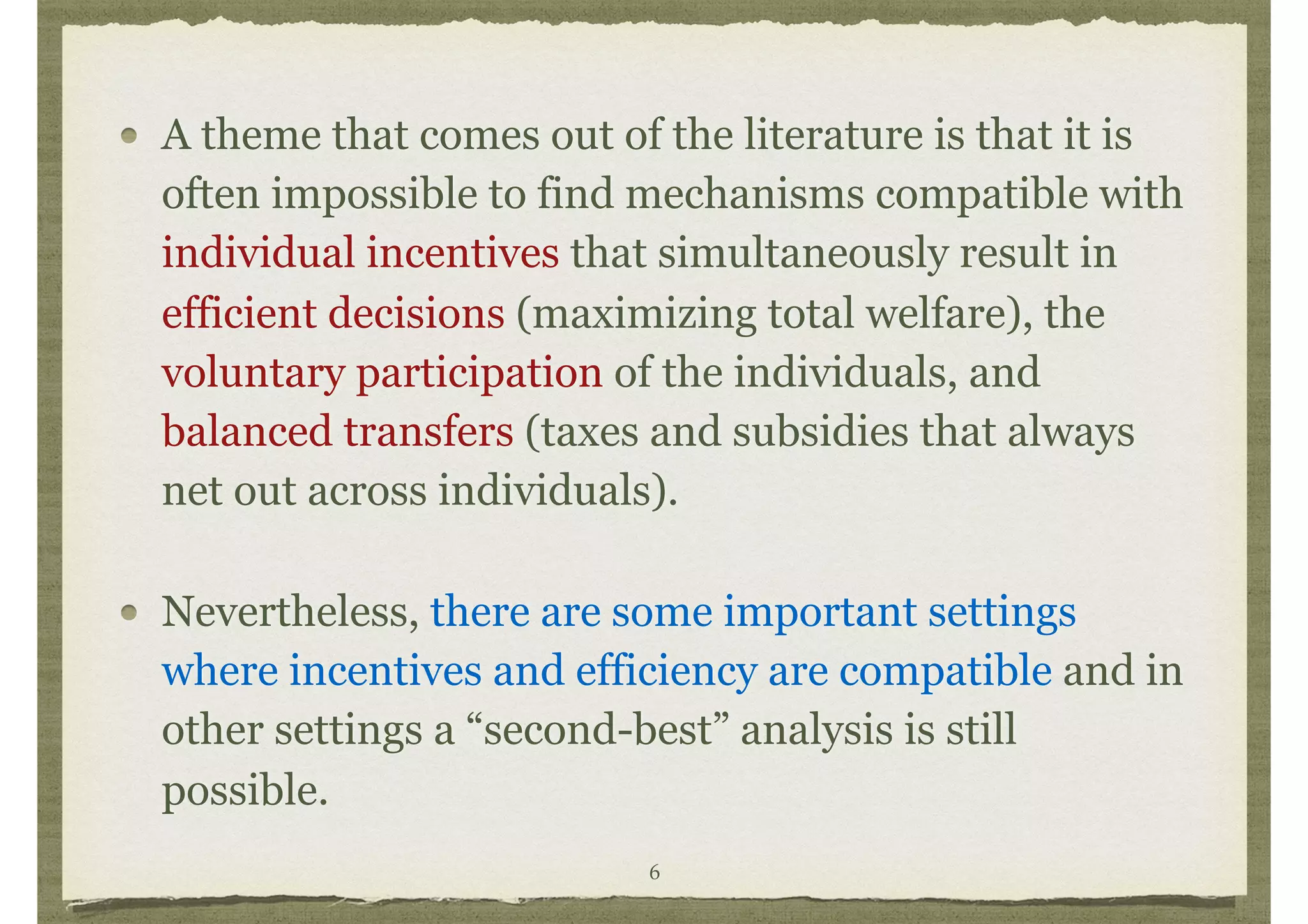 A theme that comes out of the literature is that it is
often impossible to find mechanisms compatible with
individual incentives that simultaneously result in
efficient decisions (maximizing total welfare), the
voluntary participation of the individuals, and
balanced transfers (taxes and subsidies that always
net out across individuals).
Nevertheless, there are some important settings
where incentives and efficiency are compatible and in
other settings a “second-best” analysis is still
possible.
6
 