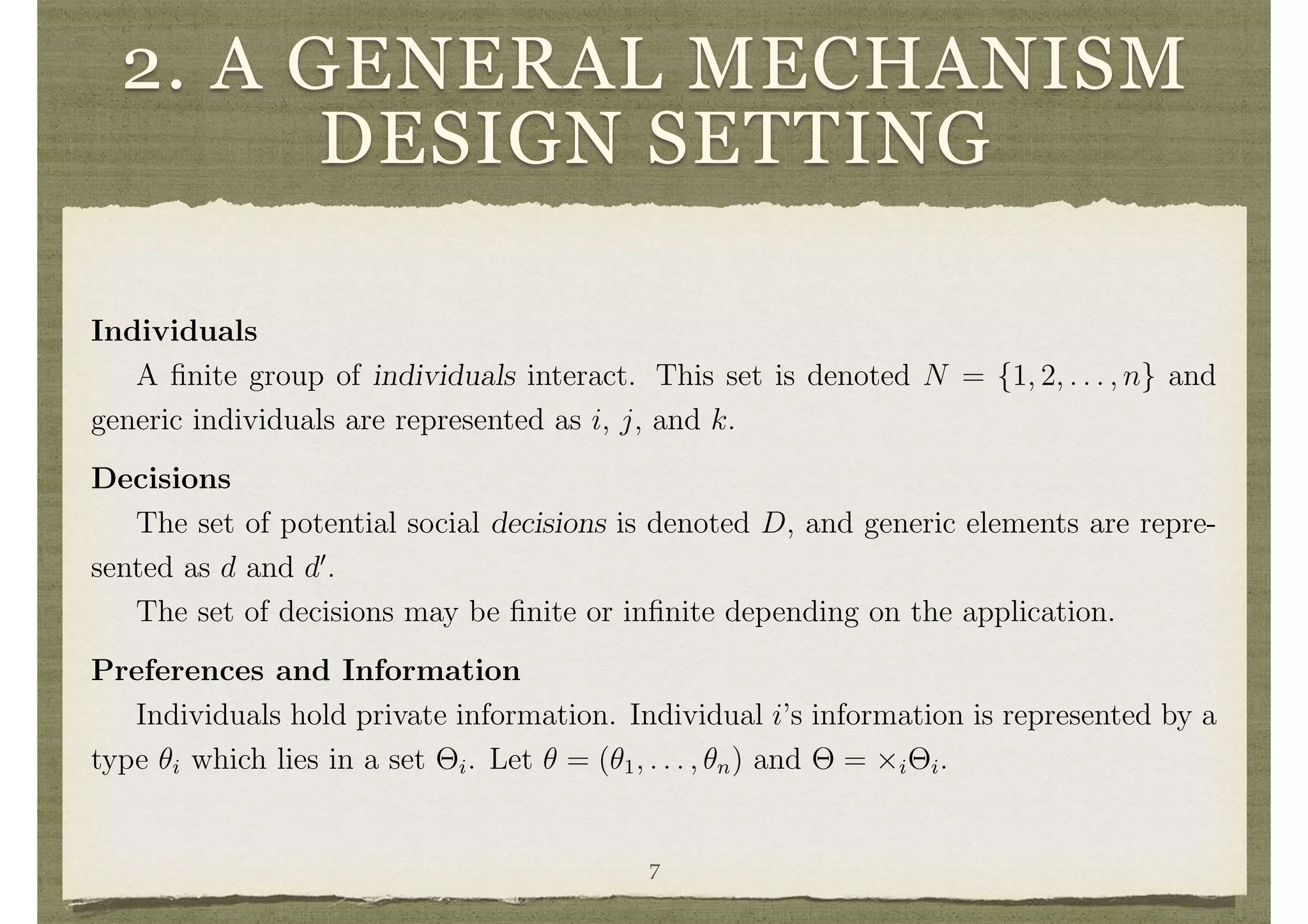2. A GENERAL MECHANISM
DESIGN SETTING
compatible and in other settings a “second-best” analysis is still possible. This is
described in detail in what follows in the context of di↵erent incentive compatibility
requirements, public and private goods settings, small and large societies, and forms
of private information held by individuals.
2 A General Mechanism Design Setting
Individuals
A ﬁnite group of individuals interact. This set is denoted N = {1, 2, . . . , n} and
generic individuals are represented as i, j, and k.
Decisions
The set of potential social decisions is denoted D, and generic elements are repre-
sented as d and d0
.
The set of decisions may be ﬁnite or inﬁnite depending on the application.
Preferences and Information
Individuals hold private information. Individual i’s information is represented by a
type ✓i which lies in a set ⇥i. Let ✓ = (✓1, . . . , ✓n) and ⇥ = ⇥i⇥i.
Individuals have preferences over decisions that are represented by a utility function
vi : D ⇥ ⇥i ! IR. So, vi(d, ✓i) denotes the beneﬁt that individual i of type ✓i 2 ⇥i
receives from a decision d 2 D. Thus, vi(d, ✓i) > vi(d0
, ✓i) indicates that i of type ✓i
7
 